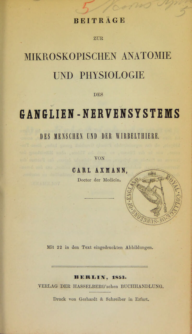 BEITRAGE ZUE MIKROSKOPISCHEN ANATOMIE UND PHYSIOLOGIE GANGLIEN-NERVENSYSTEfflS DES MENSCHEN HND DER WIRBEITHIERE. VON C ARL AXnAN Doctor der Medicin. Mit 22 in den Text eingedruckten Abbildungen. HKRIillV, 1§53. VERLAG DER HASSELBERG’schen BUCHHANDLUNG. Druck von Gerhardt & Schreiber in Erfurt.