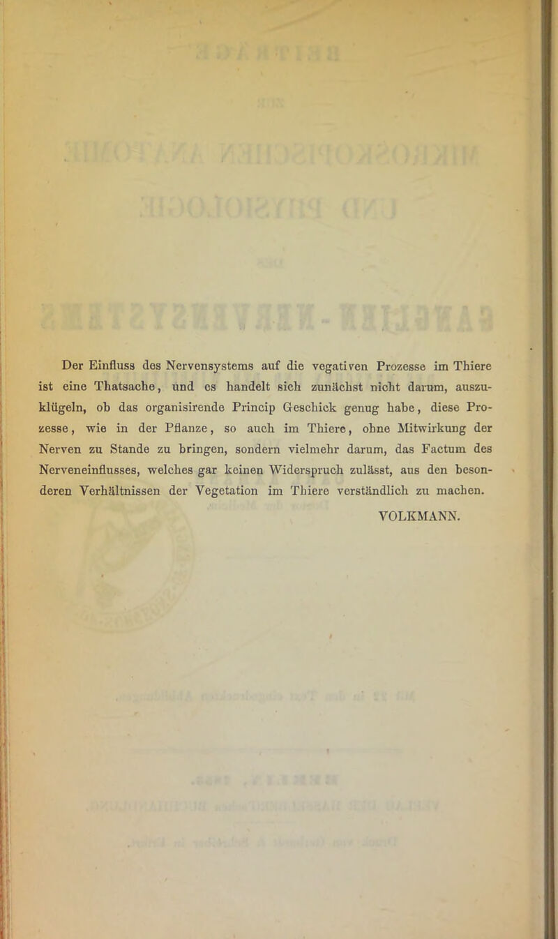 ist eine Thatsache, und cs handelt sich zunächst nicht darum, auszu- klügeln, oh das organisirende Princip Geschick genug hahe, diese Pro- zesse, wie in der Pflanze, so auch im Thiere, ohne Mitwirkung der Nerven zu Stande zu bringen, sondern vielmehr darum, das Factum des Nerveneinflusses, welches gar keinen Widerspruch zulässt, aus den beson- deren Verhältnissen der Vegetation im Thiere verständlich zu machen. VOLKMANN.