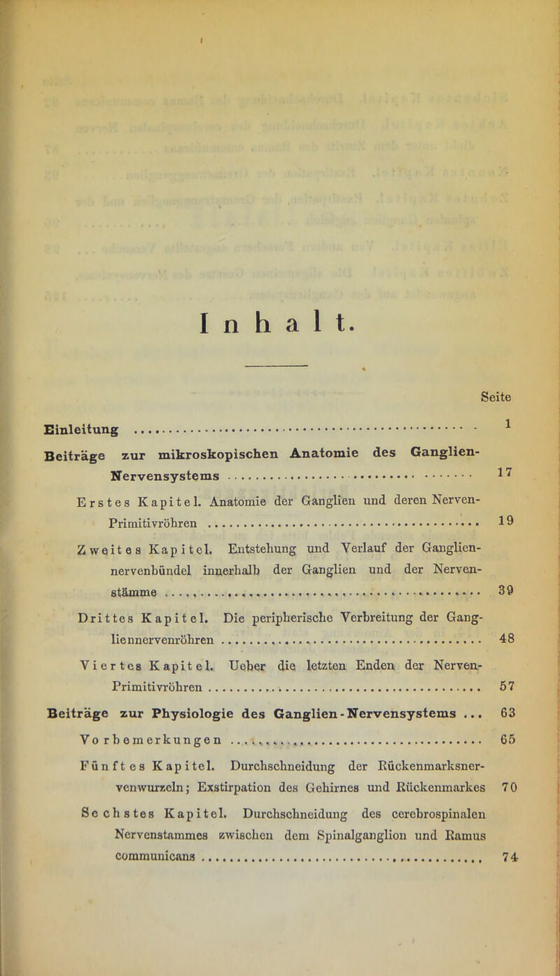 I Inhalt. Seite Einleitung ^ Beiträge zur mikroskopischen Anatomie des Ganglien- Nervensystems Erstes Kapitel. Anatomie der Ganglien und deren Nerven- Primitivröhren Zweites Kapitel. Entstehung und Verlauf der Ganglien- nervenbündel innerhalb der Ganglien und der Nerven- stämme 39 Drittes Kapitel. Die peripherische Verbreitung der Gang- lienncrvcnröhren 48 Viertes Kapitel. Uober die letzten Enden der Nerven- Primitivröhren 57 Beiträge zur Physiologie des Ganglien-Nervensystems ... 63 Vorbemerkungen 65 Fünftes Kapitel. Durcbsehneidung der Rückenmarksner- venwurzcln; Exstirpation des Gehirnes mid Rückenmarkes 70 Sechstes Kapitel. Durchschneidung des cerebrospinalen Nervenstammes zwischen dem Spinalganglion und Ramus communicans 74