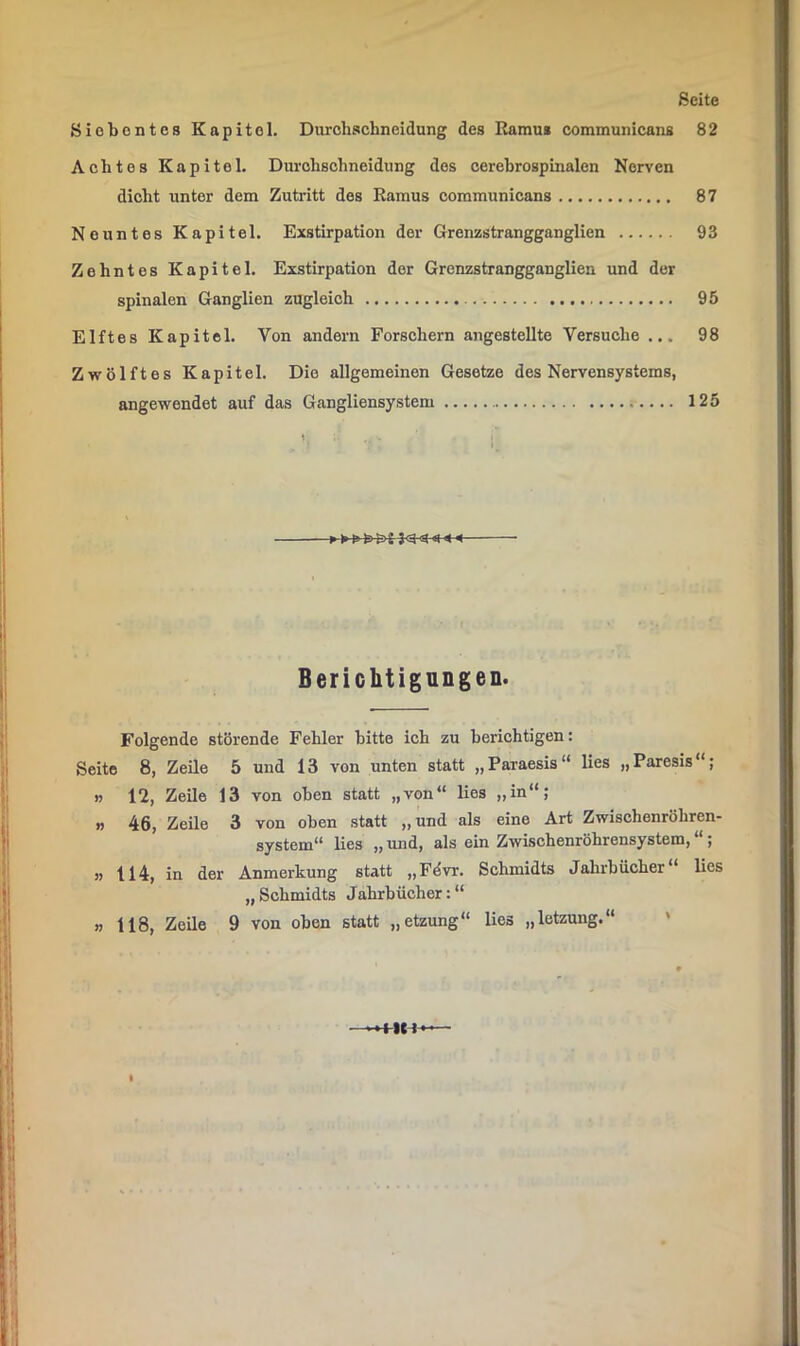 Siebentes Kapitel. Durchachneidung des Ramus eommunicans 82 Achtes Kapitel. Durobschneidung des oerebrospinalen Nerven dicht unter dem Zutritt des Ramus eommunicans 87 Neuntes Kapitel. Exstirpation der Grenzstrangganglien 93 Zehntes Kapitel. Exstirpation der Grenzstrangganglien und der spinalen Ganglien zugleich 95 Elftes Kapitel. Von andern Forschern angestellte Versuche ... 98 Zwölftes Kapitel. Die allgemeinen Gesetze des Nervensystems, angewendet auf das Gangliensystem 125 Berichtignngen. Folgende störende Fehler bitte ich zu berichtigen: Seite 8, Zeile 5 und 13 von unten statt „Paraesis“ lies „Paresis“; n 12, Zeile 13 von oben statt „von“ lies „in“; » 46, Zeile 3 von oben statt „und als eine Art Zwischenröhren- system“ Hes „ und, als ein Zwischenröhrensystem, “; j) 114, in der Anmerkung statt „Fövr. Schmidts Jahrbücher“ lies „ Schmidts Jahrbücher: “ >, 118, Zeile 9 von oben statt „etzung“ lies „letzung.“ '