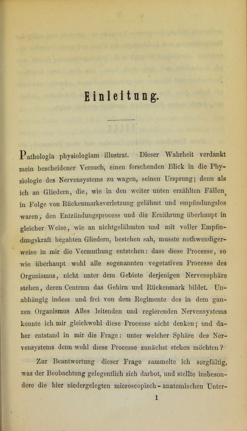 Einleitung. Pathologia physiologiam illustrat. Dieser Wahrheit verdankt mein bescheidener Versuch, einen forschenden Blick in die Phy- siologie des Nervensystems zu wagen, seinen Ursprung; denn als ich an Gliedern, die, wie in den weiter unten erzählten Fällen^ in Folge von Rückenmarksverletzung gelähmt und empfindungslos waren, den Entzündungsprocess und die Ernährung überhaupt in gleicher Weise, wie an nichtgelähmten und mit voller Empfin- dungskraft begabten Gliedern, bestehen sah, musste nothwendiger- weise in mir die Vermuthung entstehen: dass diese Processe, so wie überhaupt wohl alle sogenannten vegetativen Processe des Organismus, nicht unter dem Gebiete derjenigen Nervensphäre stehen, deren Centrum das Gehirn und Rückenmark bildet. Un- abhängig indess und frei von dem Regimente des in dem gan- zen Organismus Alles leitenden und regierenden Nervensystems konnte ich mir gleichwohl diese Processe nicht denken; und da- her entstand in mir die Frage: unter welcher Sphäre des Ner- vensystems denn wohl diese Processe zunächst stehen möchten ? Zur Beantwortung dieser Frage sammelte ich sorgfältig, was der Beobachtung gelegentlich sich darbot, und stellte insbeson- dere die hier niedergelegten microscopisch-anatomischen Unter-