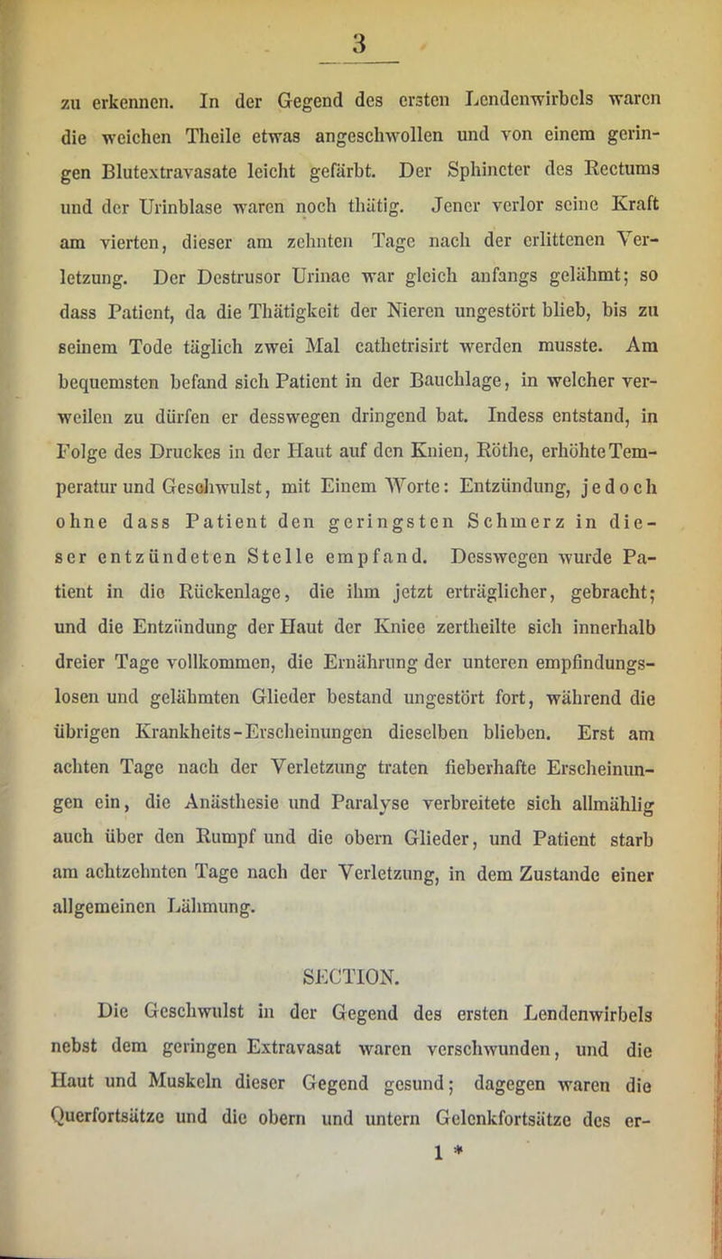 zu erkennen. In der Gegend des ersten Lendenwirbels waren die weichen Theile etwas angeschwollen und von einem gerin- gen Blutextravasate leicht gefärbt. Der Sphincter des Rectums und der Urinblase waren noch tbätig. Jener verlor seine Kraft am vierten, dieser am zehnten Tage nach der erlittenen Ver- letzung. Der Destrusor Urinae war gleich anfangs gelähmt; so dass Patient, da die Thätigkeit der Nieren ungestört blieb, bis zu seinem Tode täglich zwei Mal cathetrisirt werden musste. Am bequemsten befand sich Patient in der Bauchlage, in welcher ver- weilen zu dürfen er desswegen dringend bat. Indess entstand, in Folge des Druckes in der Haut auf den Knien, Röthe, erhöhte Tem- peratur und Gesohwnlst, mit Einem Worte: Entzündung, jedoch ohne dass Patient den geringsten Schmerz in die- ser entzündeten Stelle empfand. Desswegen wurde Pa- tient in die Rückenlage, die ihm jetzt erträglicher, gebracht; und die Entzündung der Haut der Kniee zertheilte sich innerhalb dreier Tage vollkommen, die Ernährung der unteren empfindungs- losen und gelähmten Glieder bestand ungestört fort, während die übrigen Krankheits-Erscheinungen dieselben blieben. Erst am achten Tage nach der Verletzung traten fieberhafte Erscheinun- gen ein, die Anästhesie und Paralyse verbreitete sich allmählig auch über den Rumpf und die obern Glieder, und Patient starb am achtzehnten Tage nach der Verletzung, in dem Zustande einer allgemeinen Lähmung. SECTION. Die Geschwulst in der Gegend des ersten Lendenwirbels nebst dem geringen Extravasat waren verschwunden, und die Haut und Muskeln dieser Gegend gesund; dagegen waren die Querfortsätze und die obern und untern Gelcnkfortsätze des er- 1 ♦