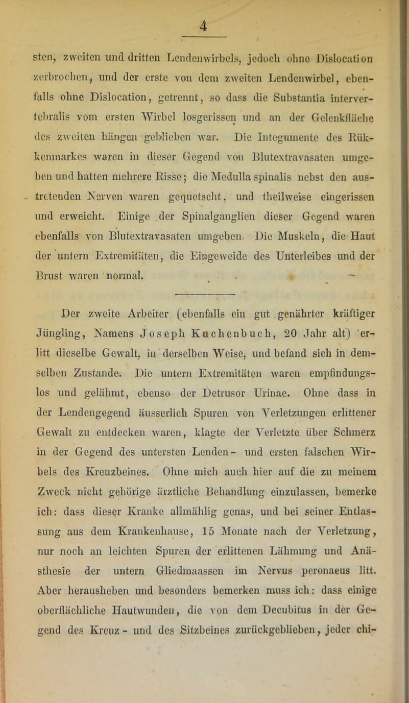 ▼ stell, zweiten mul dritten Lendemvirbols, jedoch ohne Dislocution zi‘vbrochen, und der erste von dem zweiten Lendenwirbel, eben- falls ohne Dislocation, getrennt, so dass die Substantia interver- tebralis vom ersten Wirbel losgerissen und an der Gclenkfläche des zweiten hängen geblieben war. Die Integumente des Kük- kenmarkes waren in dieser Gegend von Blutextravasaten umge- ben und batten mehrere Risse; die Medulla spinalis nebst den aus- - tretenden Nerven waren gequetscht, und theilweise cingerissen und erweicht. Einige der Spinalganglien dieser Gegend waren ebenfalls von Blutextravasaten umgeben. Die Muskeln, die Haut der untern Extremitäten, die Eingeweide des Unterleibes und der Brust waren normal. . . - Der zweite Arbeiter (ebenfalls ein gut genährter kräftiger Jüngling, Namens Joseph Kuchenbuch, 20 Jahr alt) 'er- litt dieselbe Gewalt, in derselben Weise, und befand sich in dem- selben Zustande. Die untern Extremitäten waren empfindungs- los und gelähmt, ebenso der Detrusor Urinae. Ohne dass in der Lendengegend äusserlich Spuren von Verletzungen erlittener Gewalt zu entdecken waren, klagte der Verletzte über Schmerz in der Gegend des untersten Lenden- und ersten falschen Wir- bels des Kreuzbeines. Ohne mich auch hier auf die zu meinem Zweck nicht gehörige ärztliche Behandlung einzulassen, bemerke ich: dass dieser Kranke allmählig genas, und bei seiner Entlas- sung aus dem Krankenhause, 15 Monate nach der Verletzung, nur noch an leichten Spuren der erlittenen Lähmung und Anä- sthesie der untern Gliedmaassen im Nervus peronaeus litt. Aber herausheben und besonders bemerken muss ich: dass einige oberflächliche Hautwunden, die von dem Decubitus in der Ge- gend des Kreuz - und des Sitzbeines zurückgeblieben, jeder chi-