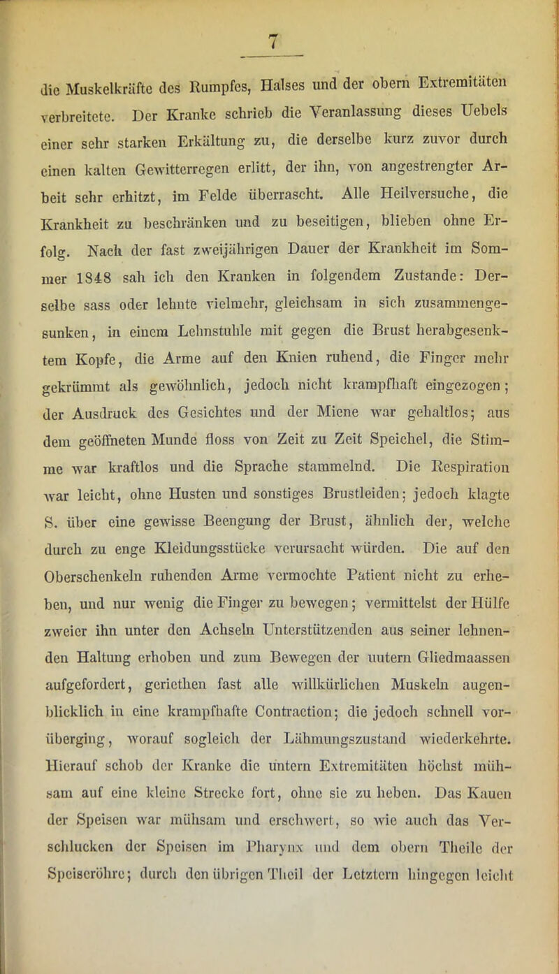 / die Muskelkräfte des Rumpfes, Halses und der obern Extremitäten verbreitete. Der Kranke schrieb die Veranlassung dieses Uebels einer sehr starken Erkältung zu, die derselbe kurz zuvor* durch einen kalten Gewitterregen erlitt, der ihn, von angestrengter Ar- beit sehr erhitzt, im Felde überrascht. Alle Heilversuche, die Krankheit zu beschränken und zu beseitigen, blieben ohne Er- folg. Nach der fast zweijährigen Dauer der Krankheit im Som- mer 1848 sah ich den Kranken in folgendem Zustande: Der- selbe sass oder lehnte vielmehr, gleichsam in sich zusammenge- sunken, in einem Lehnstuhle mit gegen die Brust herabgesenk- tera Kopfe, die Arme auf den Knien ruhend, die Finger mehr gekrümmt als gewöhnlich, jedoch nicht krampfliaft eingezogen; der Ausdruck des Gesichtes und der Miene war gehaltlos; aus dem geöifneten Munde floss von Zeit zu Zeit Speichel, die Stim- me war kraftlos und die Sprache stammelnd. Die Respiration Avar leicht, ohne Husten und sonstiges Brustleiden; jedoch klagte S. über eine gewisse Beengung der Brust, ähnlich der, welche durch zu enge Kleidungsstücke verursacht würden. Die auf den Oberschenkeln ruhenden Arme vermochte Patient nicht zu erhe- ben, und nur wenig die Finger zu bewegen; vermittelst der Hülfe zweier ihn unter den Achseln Unterstützenden aus seiner lehnen- den Haltung erhoben und zum Bewegen der uutern Gliedmaassen aufgefordert, geriethen fast alle willkürliclien Muskeln augen- blicklich in eine krampfhafte Contraction; die jedoch schnell vor- überging, AYorauf sogleich der Lähmungszustand wiederkehrte. Hierauf schob der Kranke die untern Extremitäten höchst müh- .sam auf eine kleine Strecke fort, ohne sic zu heben. Das Kauen der Speisen war mühsam und erschwert, so Avic auch das Ver- schlucken der Speisen im Pharynx und dem obern Theile der Speiseröhre; durch den übrigen Tlicil der Letztem hingegen leicht