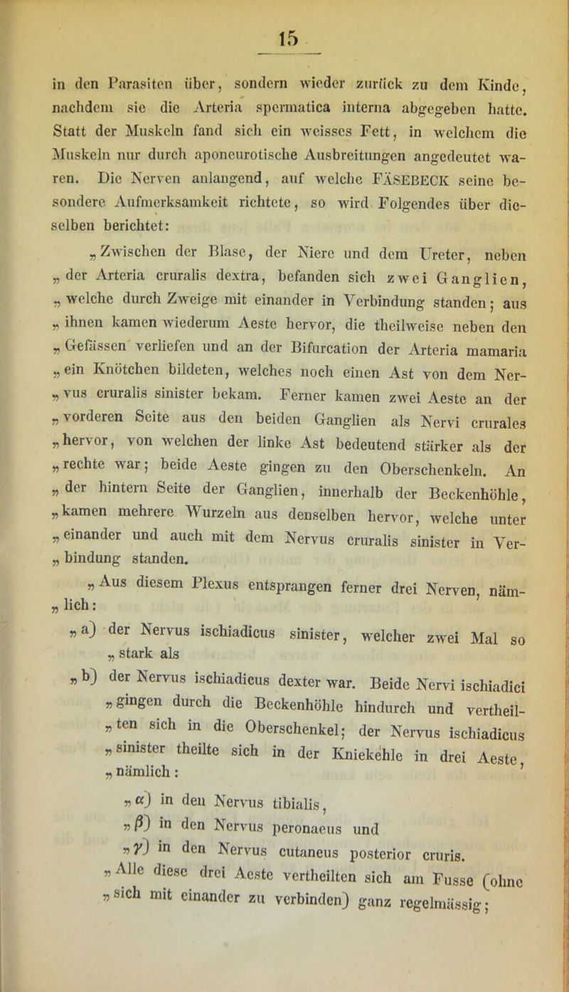 in den P.arasitcn über, sondern wieder zurück zu dem Kinde, nachdem sie die Arteria spermatica interna abgegeben hatte. Statt der Muskeln fand sich ein weisses Fett, in welchem die Muskeln nur durch aponeurotische Ausbreitungen angedeutet wa- ren. Die Nerven aulaugend, auf welche FÄSEBECK seine be- sondere Aufmerksamkeit richtete, so wird, Folgendes über die- selben berichtet: „Zwischen der Blase, der Niere und dem Ureter, neben „der Arteria cruralis dextra, befanden sich zwei Ganglien, „welche durch Zweige mit einander in Verbindung standen; aus „ ihnen kamen wiederum Aeste hervor, die theilweise neben den „ Gelassen verliefen und an der Bifurcation der Arteria mamaria „ ein Knötchen bildeten, welches noch einen Ast von dem Ner- „ vus cruralis sinister bekam. Ferner kamen zwei Aeste an der „ vorderen Seite aus den beiden Ganglien als Nervi crurales „ her\ or, von welchen der linke Ast bedeutend stärker als der „ rechte war; beide Aeste gingen zu den Oberschenkeln. An „der hintern Seite der Ganglien, innerhalb der Beckenhöhle, „kamen mehrere Wurzeln aus denselben hervor, welche unter „einander und auch mit dem Nervus crurahs sinister in Ver- „ bindung standen. „Aus diesem Plexus entsprangen ferner drei Nerven, näm- „lich: „a) der Nervus ischiadicus sinister, weicher zwei Mal so „ stark als „ b) der Nervus ischiadicus dexter war. Beide Nervi ischiadici „gingen durch die Beckenhöhle hindurch und vertheil- „ten sich in die Oberschenkel; der Nervus ischiadicus „sinister theilte sich in der Kniekehle in drei Aeste „ nämlich: ’ „aj in den Nervus tibialis, 55/5) in den Nervus peronaeus und 55 yj in den Nervus cutaneiis posterior cruris. „Alle diese drei Aeste vertheilten sich am Busse (ohne „sich mit einander zu verbinden) ganz regelmässig;