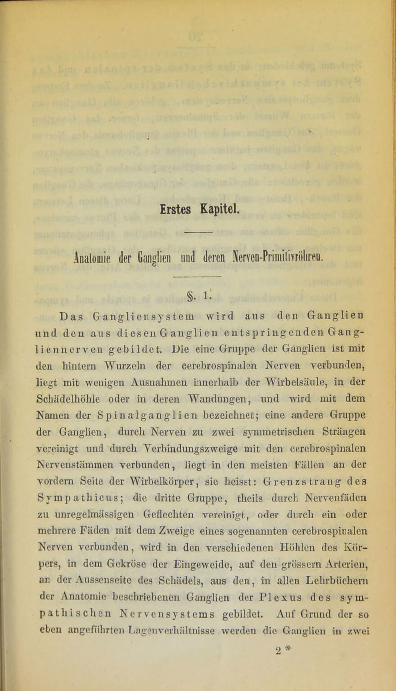 Erstes Kapitel. Analouiie der Ganulieii uad deren NerYen-PriniiliYriilireu. §. Das Gangliensystem wird aus den Ganglien und den aus diesen Ganglien entspriugendenGang- lienncrven gebildet. Die eine Gruppe der Ganglien ist mit den hintern Wurzeln der cerebrospinalen Nerven verbunden, liegt mit wenigen Ausnahmen innerhalb der Wirbelsäule, in der Schädelhöhle oder in deren Wandungen, und wird mit dem Namen der Spinalganglien bezeichnet; eine andere Gruppe der Ganglien, dm'ch Nerven zu zwei symmetrischen Strängen vereinigt und 'durch Verbindungszweige mit den cerebrospinalen Nervenstämmen verbunden, liegt in den meisten Fällen an der vordem Seite der Wirbclkörper, sie heisst: Grenz sträng des Sympathicus; die dritte Gruppe, theils durch Nervenfclden zu unregelmässigen Geflechten vereinigt, oder durch ein oder mehrere Fäden mit dem Zweige eines sogenannten cerebrospinalcn Nerven verbunden, wird in den verschiedenen Höhlen des Kör- pers, in dem Gekröse der Eingeweide, auf den grossem Arterien, an der Aussenseite des Schädels, aus den, in allen Lehrbüchern der Anatomie beschriebenen Ganglien der Plexus des sym- pathischen Nervensystems gebildet. Auf Grund der so eben angeführten Lagenverhältnisse werden die Ganglien in zwei