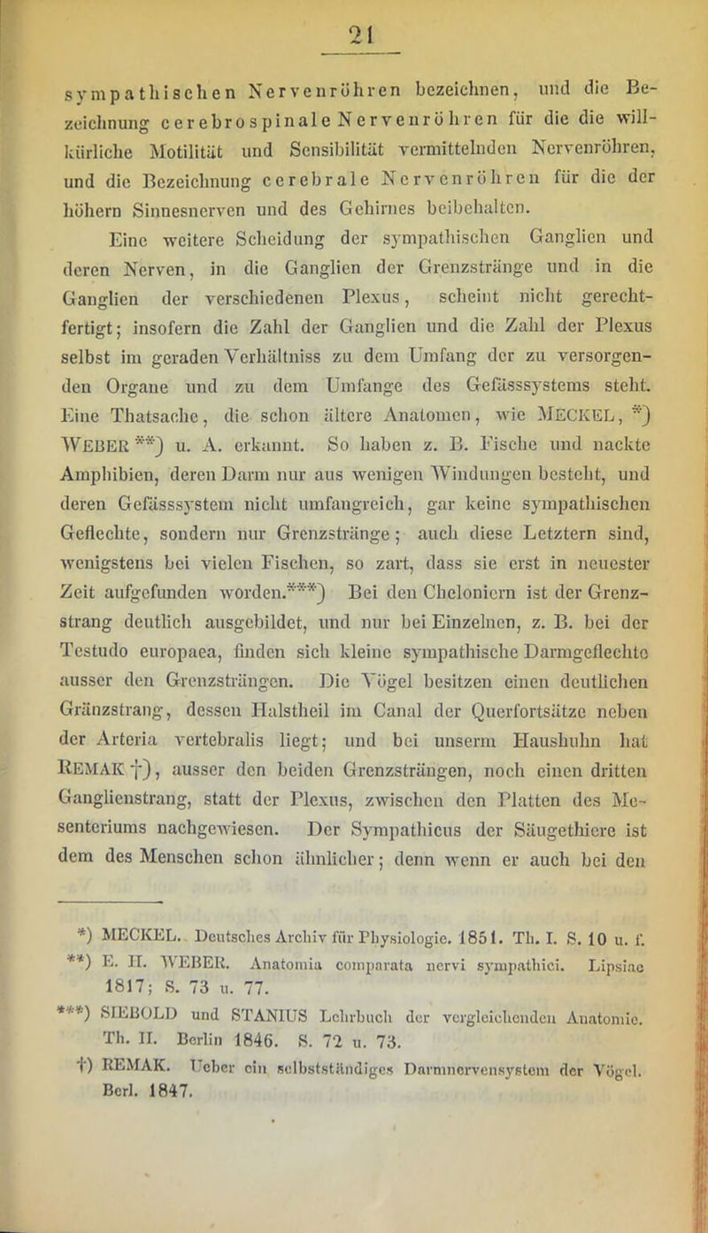 sympathischen Nerven röhren bezeichnen, und die Be- zeichnung cerebrospinale Nervenröhren für die die will- kürliche Motilität und Sensibilität vermittelnden Nervenröhren, und die Bezeichnung cerebrale Nervenröhren für die der hohem Sinnesnerven und des Gehirnes beibehaltcn. Eine weitere Scheidung der sympathischen Ganglien und deren Nerven, in die Ganglien der Grenzstränge und in die Ganglien der verschiedenen Plexus, scheint nicht gerecht- fertigt; insofern die Zahl der Ganglien und die Zahl der Plexus selbst im geraden Vcrhältniss zu dem Umfang der zu versorgen- den Organe und zu dem Umfange des Geßlsssystems steht. Eine Thatsaohe, die schon ältere Anatomen, wie MECKEL, Weber u. A. erkannt. So haben z. B. Fische und nackte Amphibien, deren Darm nur aus wenigen Windungen besteht, und deren Gefässsystem nicht umfangreich, gar keine sympathischen Geflechte, sondern nur Grenzstränge; auch diese Letztem sind, wenigstens bei vielen Fischen, so zait, dass sie erst in neuester Zeit aufgefunden worden.*) **) ***) Bei den Chelonicrn ist der Grenz- strang deutlich ausgcbildet, und nur bei Einzelnen, z. B. bei der Testudo europaea, finden sich kleine sympathische Darmgeflechto ausser den Grenzsträngen. Die Vögel besitzen einen deutlichen Gränzstrang, dessen Halstheil im Canal der Querfortsätze neben der Arteria vertebralis liegt; und bei unserm Haushuhn hat Kemak 7), ausser den beiden Grenzsträngen, noch einen dritten Ganglienstrang, statt der Plexus, zwischen den Platten des Me- senteriums nachgewiesen. Der Sympathicus der Säugethicre ist dem des Menschen schon ähnlicher; denn wenn er auch bei den *) MECKEL. Deutsclies Archiv für Physiologie. 1851. Th. I. S. 10 u. f. [! **) 1j. II. WEBER. Anatomia coinparata nervi syiupathici. Lipsiac 'j 1817; S. 73 u. 77. .'[j ***) SIEBOLD und STANIUS Lchrhuch der vergleichenden Anatomie. Th. II. Berlin 1846. S. 72 u. 73. ij»; t) REMAK. Ueber ein sclbststilndiges Dnrmnorvensystcm der Vögel. .1 BcrI. 1847. i'