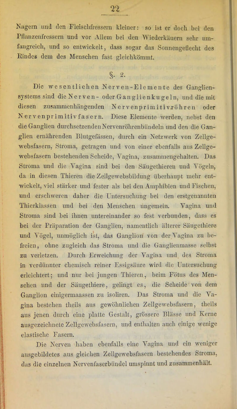 Niigern und den Fleisclifressem kleiner: so ist er doch bei den Pflanzenfressern und vor Allem bei den AViederkäuern sehr um- fangreich, und so entwickelt, dass sogar das Sonnengeflecht des Kindes dem des Menschen fast gleichkömmt. §• Die wesentlichen Nerven-Elemente des Ganglien- o Systems sind die Nerven- oder Ganglic nku geln, und die mit diesen zusammenhängenden Nervenprimitivj Öhren oder Nervenprimitivfasern. Diese Elemente werden, nebst den die Ganglien durchsetzendenNervenröhrenbündcln und den die Gan- glien ernährenden Blutgefässen, durch ein Netzwerk von Zellge- websfasern, Stroma, getragen und von einer ebenfalls aus Zellge- websfasern bestehenden Scheide, Vagina, zusammengehalten. Das Stroma und die Vagina sind bei den Säugethieren und Vögeln, da in diesen Thieren die Zellgewebsbildung überhaupt mehr ent- wickelt, viel stärker und fester als bei den Amphibien und Fischen, und erschweren daher die Untersuchung bei den erstgenannten Thierklassen und bei den Menschen ungemein. Vagina und Stroma sind bei ihnen imtereinander so fest verbunden, dass es bei der Präparation der Ganglien, namentlich älterer Säugethiere und Vögel, unmöglich ist, das Ganglion von der A'agina zu be- freien, ohne zugleich das Stroma und die Ganglienmasse selbst zu verletzen. Durch Erweichung der Vagina und des Stroma in verdünnter chemisch reiner Essigsäure wird die Untersuchung erleichtert; und nur bei jungen Thieren, beim Fötus des Men- schen und der Säugethiere, gelingt cs, die Scheide von dem Ganglion einigermaassen zu isoliren. Das Stroma und die Va- gina bestehen theils aus gewöhnlichen Zellgewebsfasern, thcils aus jenen durch eine platte Gestalt, grössere Blässe und Kerne ausgezeichnete Zellgewcbsfasern, und enthalten auch einige wenige elastische Fasern, Die Nerven haben ebenfalls eine Vagina und ein weniger ausgebildetcs aus gleichen Zellgewebsfascrn bestehendes Stroma, das die einzelnen Nervcnfascrbiindcl umspinnt und zusammenhält.