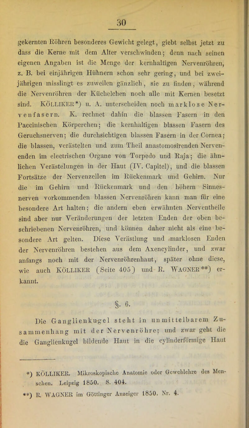 gekernten Rühren besonderes Gewicht gelegt, giebt selbst jetzt zu dass die Kerne mit dem Alter verschwinden; denn nach seinen eigenen Angaben ist die Menge der kernhaltigen Nervenrühren, z. B. bei einjährigen Hühnern schon sehr gering, und bei zwei- jährigen misslingt es zuweilen gänzlich, sie zu linden, w'ährend die Nervenrühren der Küchelchen noch alle mit Kernen besetzt sind. KüLLIKER* •*)) 11. A. unterscheiden noch marklose Ner- venfasern. K. rechnet dahin die blassen Fasern in den Paccinischen Kürperchen; die kernhaltigen blassen Fasern des Geruchsnerven; die durchsichtigen blassen Fasern in der Cornea; die blassen, verästelten und zum Theil anastomosirenden Nerven- enden im electrischen Organe von Torpedo und Raja; die ähn- lichen Verästelungen in der Haut (IV. Capitel), und die blassen Fortsätze der Nervenzellen im Rückenmark und Gehirn. Nur die im Gehirn und Rückenmark und den hühern Sinnes- nerven vorkommenden blassen Nervenrühren kann man für eine besondere Art halten; die andern eben erwähnten Nerventheile sind aber nur Veränderungen der letzten Enden der oben be- schriebenen Nervenrühren, und künnen daher nicht als eine be- sondere Art gelten. Diese Verästlung und markloscn Enden der Nervenröhren bestehen aus dem Axencylinder, und zwar anfangs noch mit der Nervenröhrenhaut, später ohne diese, wie auch KÖLLIKEE (Seite 405) und R. WAGNER er- kannt. §. 6. Die Ganglienku-gel steht in unmittelbarem Zu- sammenhang mit der Nervenrührc; und zwar geht die die Ganglienkugel bildende Haut in die cyliiulerfürmige Haut *) KÖLLIKER. Mikroskoplaclic Anatomie oder Qcwcblehro des Men- schen. Leipzig 1850. S. 404. •*) R. WAGNER im Göttinger Anzeiger 1850. Nr. 4.