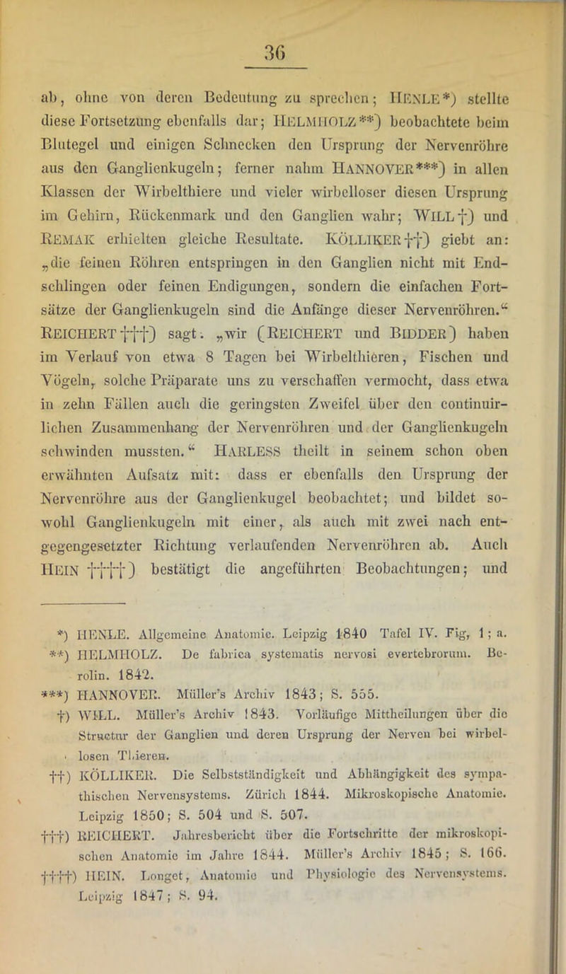 ab, olinc von deren Bedeutung zu spreclicn; llF.NLE* **)j stellte diese Fortsetzung ebenfalls dar; IlELMHOLZ beobachtete beim Blutegel und einigen Schnecken den Ursprung der Nervenröhre aus den Ganglienkugeln; ferner nahm HANNOVER***} in allen Klassen der Wirbelthiere und vieler wirbelloser diesen Ursprung im Gehirn, Rückenmark und den Ganglien wahr; WiLLj) und REMAK erhielten gleiche Resultate. KÖLLIKERff) giebt an: „die feinen Röhren entspringen in den Ganglien nicht mit End- schlingen oder feinen Endigungen, sondern die einfachen Fort- sätze der Ganglienkugeln sind die Anfänge dieser Nervenröhren. Reichert fff) sagt, „wir (Reichert und Bidder) haben im Verkauf von etwa 8 Tagen bei WirbelthiOren, Fischen und Vögeln, solche Präparate uns zu verschaffen vermocht, dass etwa in zehn Fällen auch die geringsten Zweifel über den continuir- lichen Zusammenhang der Nervenröhren und der Ganglienkugeln schwinden mussten, “ HaRLESS theilt in seinem schon oben erwähnten Aufsatz mit: dass er ebenfalls den Ursprung der Nervenröhre aus der Ganglienkugel beobachtet; und bildet so- wohl Ganglienkugeln mit einer, als atich mit zwei nach ent- gegengesetzter Richtung verlaufenden Nervenröhren ab. Auch Hein ffff) bestätigt die angeführten Beobachtungen; und *) HENLE. Allgemeine Anatomie. Leipzig 1'840 Tafel IV. Fig, 1 ; a. **) HELMHOLZ. De fabiica systematis nervosi evertebrorum. Be- rolin. 1842. ***) HANNOVER. Müller’s Areliiv 1843; S. 555. t) WILL. Müller’s Archiv 1843. Vorläufige Mittheilungen über die Struetnr der Ganglien und deren Ursprung der Nerven bei wirbel- • losen Tliieren. tt) KÖLLIKER. Die Selbstständigkeit und Abhängigkeit des sympa- thischen Nervensystems. Zürich 1844. Mikroskopische Anatomie. Leipzig 1850; S. 504 und S. 507. ttt) REICHERT. Jahresbericht über die Fortschritte der mikroskopi- schen Anatomie im Jahre 1844, Müller’s Archiv 1845; 8. 166. fttt) HEIN. I.onget, Auatomio und Physiologie des Ncrvcnsy.stems. Leipzig 1847; 8. 94.