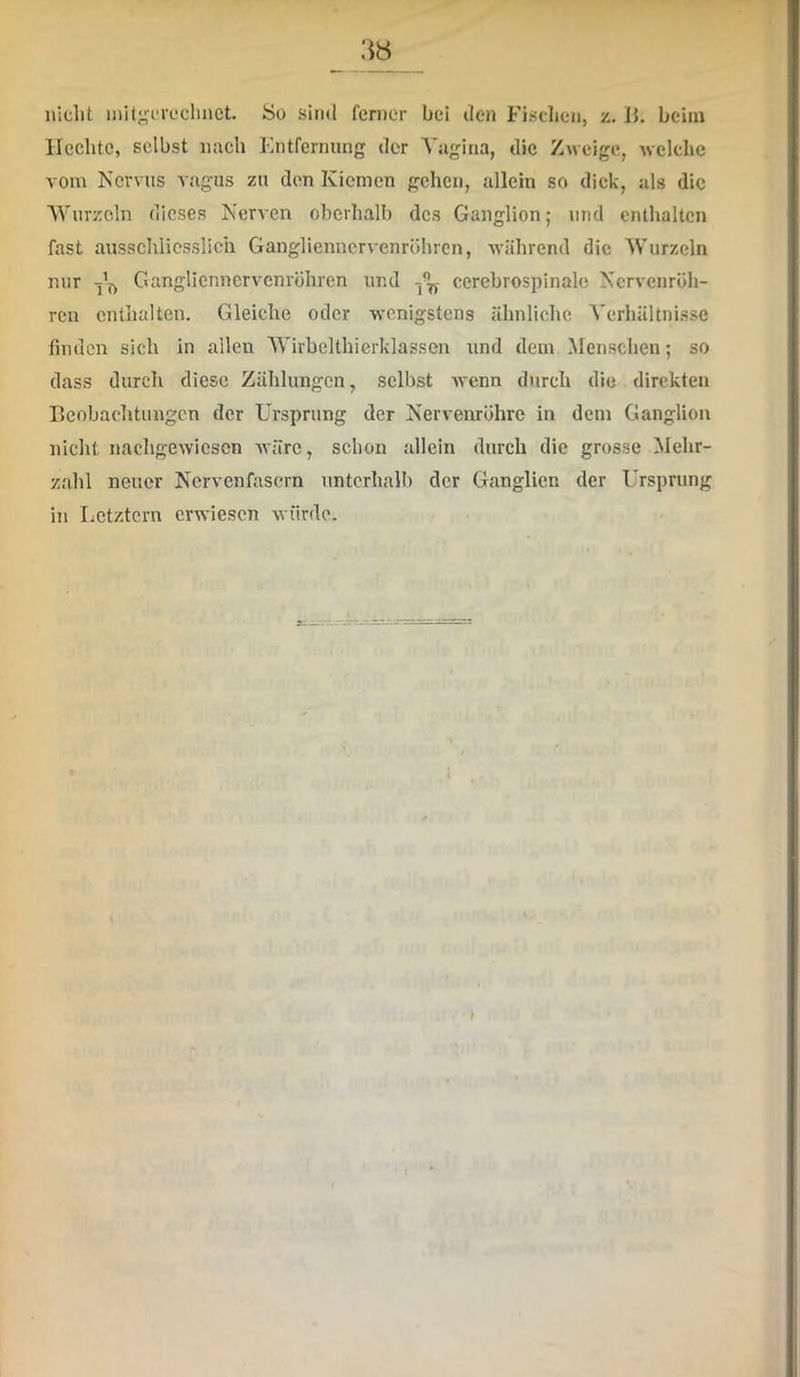 nicht milgcrcchnct. So sind ferner bei den Fischen, z. Ih beim Hechte, selbst nach Entfernung der Vagina, die Zweige, welche vom Nervus vagus zu den Kiemen gehen, allein so dick, als die Wurzeln dieses Nerven oberhalb des Ganglion; und enthalten fast ausschliesslich Ganglienncrvenröhrcn, während die Wurzeln nur j’f, Ganglienncrvenröhren und cerebrospinale Nervenröh- ren enthalten. Gleiche oder wenigstens ähnliche Verhältni.sse finden sich in allen Wirbelthierklassen und dem Menschen; so dass durch diese Zählungen, selbst Avenn durch die direkten Beobachtungen der Ursprung der Nervenröhre in dem Ganglion nicht nachgewieson Avärc, schon allein durch die grosse Mehr- zahl neuer Nervenfasern unterhalb der Ganglien der Ursprung in Letztem erwiesen würde.