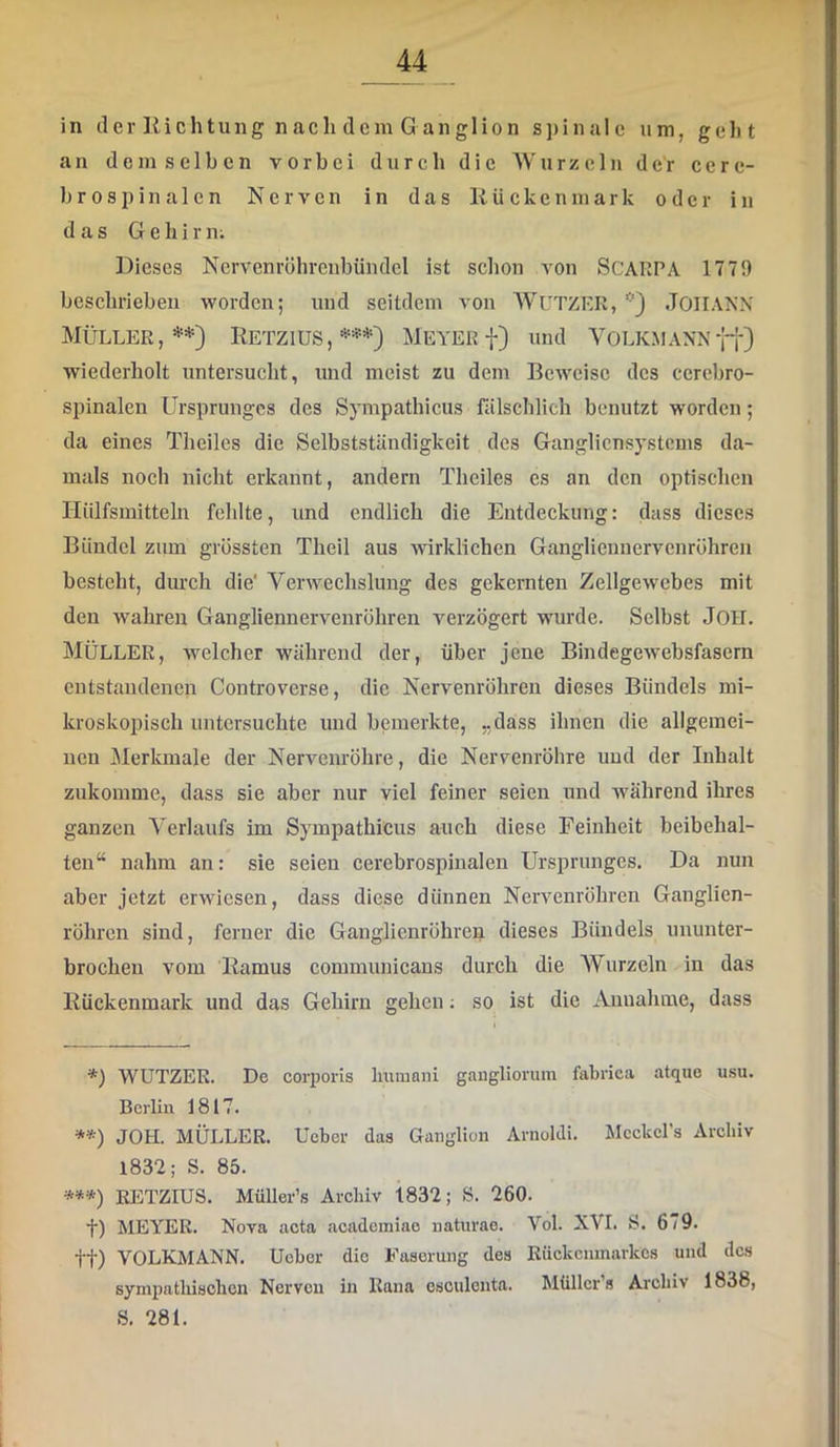 in der Richtung nach dem Ganglion spinale um, gel)t an demselben vorbei durch die AVurzeln der cere- b r 0s pin a 1 cn Nerven in das Rückenmark oder in das Gehirn; Dieses Nervenröhrcnbündcl ist schon von SCARPA 1779 beschrieben worden; und seitdem von AVUTZRR, ’•') JOIIANN Müller, Retzius, * **) ***)=*=*) Meyer f) und Volkmann wiederholt untersucht, und meist zu dem Beweise des cerebro- spinalen Ursprunges des Sympathicus nilschlich benutzt worden; da eines Theilcs die Selbstständigkeit des Ganglicnsystems da- mals noch nicht erkannt, andern Theiles es an den optischen Hiilfsmitteln fehlte, und endlich die Entdeckung: dass dieses Bündel zum grössten Theil aus wirklichen Gangliennervcnrühren besteht, diu'ch die' Verwechslung des gekernten Zellgewebes mit den wahren Gangliennervenröhren verzögert wurde. Selbst JOH. Müller, welcher während der, über jene Bindegewebsfasern entstandenen Controverse, die Nervenröhren dieses Bündels mi- kroskopisch untersuchte und bemerkte, „dass ihnen die allgemei- nen Merkmale der Nervenröhre, die Neiwenröhre und der Inhalt zukomme, dass sie aber nur viel feiner seien und während ihres ganzen Verlaufs im Sympathicus auch diese Feinheit beibehal- ten“ nahm an: sie seien cerebrospinalen Ursprunges. Da nun aber jetzt erwiesen, dass diese dünnen Nervenröhren Ganglien- röhren sind, ferner die Ganglienröhrep dieses Bündels ununter- brochen vom Ramus communicans durch die AVurzeln in das Rückenmark und das Gehirn gehen; so ist die Annahme, dass *) WUTZER. De corporis Immani gangliorum fabrica atque usu. Berlin 1817. **) JOH. MÜLLER, lieber das Ganglion Arnuldi. Mcckcl’s Archiv 1832; S. 85. ***) RETZIUS. Müller’s Archiv 1832; 8. 260. t) MEYER. Nova acta academiao naturae. Vol. XVI. 8. 679. tt) VOLKMANN, lieber die Faserung des Rückenmarkes und des sympatliiscbcn Nerven in Kana osculonta. Müller s Archiv 1838, 8. 281.