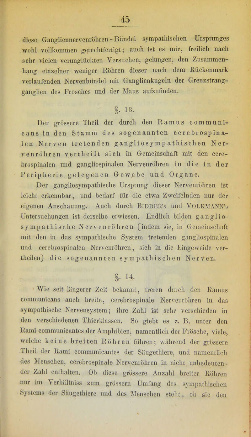 diese Gaiigliennervcnröhren - Bündel sympathischen Ursprunges wohl vollkonnncn gqrechtfertigt; auch ist cs mir, freilich nach sehr vielen verunglückten Versuchen, gelungen, den Zusammen- hang einzelner weniger Ilöhren dieser nach dem Rückenmark verlaufenden Nervenbündel mit Ganglienkugeln der Grenzstrang- ganglien des Frosches und der Maus aufzufinden. §• 13. Der grössere Theil der durch den Ramus communi- cans in den Stamm des sogenannten cerebrospina- Icn Nerven tretenden gangli osymp athischen Ner- venröhren vertheilt sich in Gemeinschaft mit den cere- brospinalen und gangliospinalen Nervenrühren in die in der Peripherie gelegenen Gewebe und Organe. Der gangliosympathische Ursprung dieser Nervenröhren ist leicht erkennbar, und bedarf für die etwa Zweifelnden nur der eigenen Anschauung. Auch durch BlDDER’s und VOLKMANN’s Untersuchungen ist derselbe erwiesen. Endlich bilden ganglio- sympathische Nerven rühren (indem sie, in Gemeinschaft mit den in das sympathische System tretenden gangliospinalen und ccrebrospiiialcn Nervenröhren, sich in die Eingeweide ver- theilen} die sogenannten sympathischen Nerven. §• 14. ‘ Wie seit längerer Zeit bekannt, treten durch den Ramus communicans auch breite, cerebrospinale Nervenröhren in das sympathisebe Nervensystem; ihre Zahl ist sehr verschieden in den verschiedenen Thierklasscn. So giebt es z. B. unter den Rami communicantes der Amphibien, namentlich der Frösche, viele, welche keine breiten Rühren führen; während der grössere 'Iheil der Rami communicantes der Säugethierc, und namentlich des Mcnsclicn, cercbrospinale Nervenröhren in nicht unbedeuten- der Zahl enthalten. Ob diese grössere Anzahl breiter Röhren nur im Verhältniss zum grössern Umhmg des sympathischen Systems der Säugethierc und des Menschen steht, oh sie den