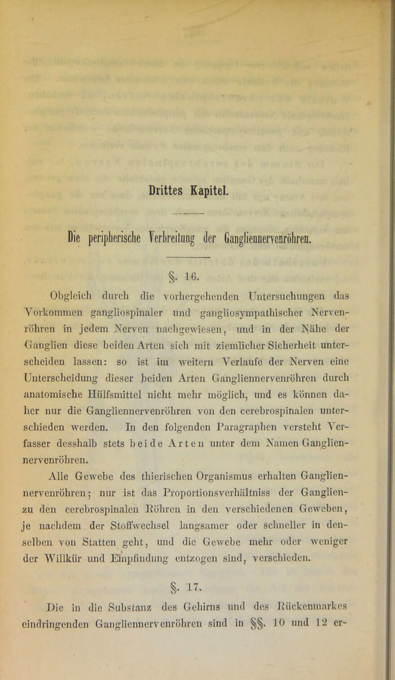 Drittes Kapitel. Die peripherische Verhreilung der Gangliennervcaröhren. §. 16. Obgleich durch die voihergehcnden Untersuchungen das Vorkommen gangliospinaler und gangliosympathischer Nerven- röhren in jedem Nerven nachgewiesen, und in der Nähe der Oanglien diese beiden Arten sich mit ziemlicher Sicherheit unter- scheiden lassen: so ist im -vveitern Verlaufe der Nerven eine Unterscheidung dieser beiden Arten Gangliennervenröhrcn durch anatomische Hülfsmittcl nicht mehr möglich, und es können da- her nur die Ganglienncrvenröhren von den cerebrospinalen unter- schieden werden. In den folgenden Paragraphen versteht Ver- fasser desshalb stets beide Arten unter dem Namen Ganglicn- nervenröhren. Alle Gewebe des thierischen Organismus erhalten Ganglien- nervenröhren; nur ist das Proportionsverhältniss der Ganglien- zu den cerebrospinalcn Röhren in den verschiedenen Geweben, je nachdem der Stofl’wechsel langsamer oder schneller in den- selben von Statten geht, und die Gewebe mehr oder Aveniger der Willkür und Empfindung entzogen sind, verschieden. 17. Die in die Substanz des Gehirns und des Riiekenmarkos