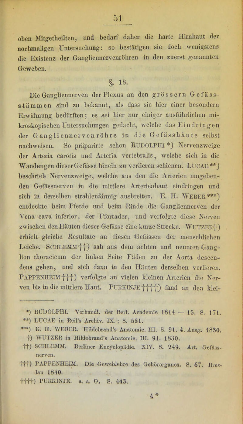 oben Mitgethciltcn, und bedarf daher die harte Hirnhaut der nochmaligen Untersuchung: so bestätigen sie doch 'vvcuigstcus die Existenz der Gangliennervcnröhrcn in den zuerst genannten Geweben. S 18. Die Ganglienncrven der Plexus an den grossem Gefäss- stämmen sind zu bekannt, als dass sie hier einer besondern Erwähnung bedürften; es sei hier nur einiger ausführlichen mi- kroskopischen Untersuchungen gedacht, welche das Eindringen der Gangli ennerven röhre in die Gefässhäute selbst nachweisen. So präparirtc schon RUDOLPHI *) Nervenzweige der Arteria carotis und Arteria vertebralis, welche sich in die Wandungen dieserGcfässe hinein zu verlieren schienen. LUCAE*'*') beschrieb Nervenzweige, welche aus den die Arterien umgeben- den Gefässnerven in die mittlere Arterieuhaut eindringen und sich in derselben strahlenförmig ausbreiten. E. H. WEBER***) entdeclctc beim Pferde und beim Rinde die Gangliennerven der Vena cava inferior, der Pfortader, und verfolgte diese Nerven zwischen den Häuten dieser Gefässe eine kurze Strecke. WUTZEEf) erhielt gleiche Resultate an diesen Gefässen der menschlichen Leiche. SCHLEMM'ff) sah aus dem achten und neunten Gang- lion thoracicum der linken Seite Fäden zu der Aorta descen- dens gehen, und sich dann in den Häuten derselben verlieren. Pappenheim fff) verfolgte an vielen kleinen Arterien die Ner- ven bis in die mittlere Haut PüEKINJEffff) fand an den klei- *) RUDOLPHI. Verhandl. dev Beil. Academie 1814 — 15. S. 171. **) LUC AE in Rcil’s Archiv. IX.; S. 551. E. II. WEBER. Hildebvand’s Anatomie. IH. S. 91. 4. Aasg, 1830. t) WUTZKR in Hildebrand's Anatomie. III. 91. 1830. tt) SCHLEMM. Berliner Encyclopildic. XIV. S. 249. Art. Gcfilss- nerven. ttt) PAPPENHEIM. Die Gcwcblehre des Gehörorganes. S. 67. Bres- lau 1840. tttt) PURKINJE, a. a. 0. S. 443. 4*