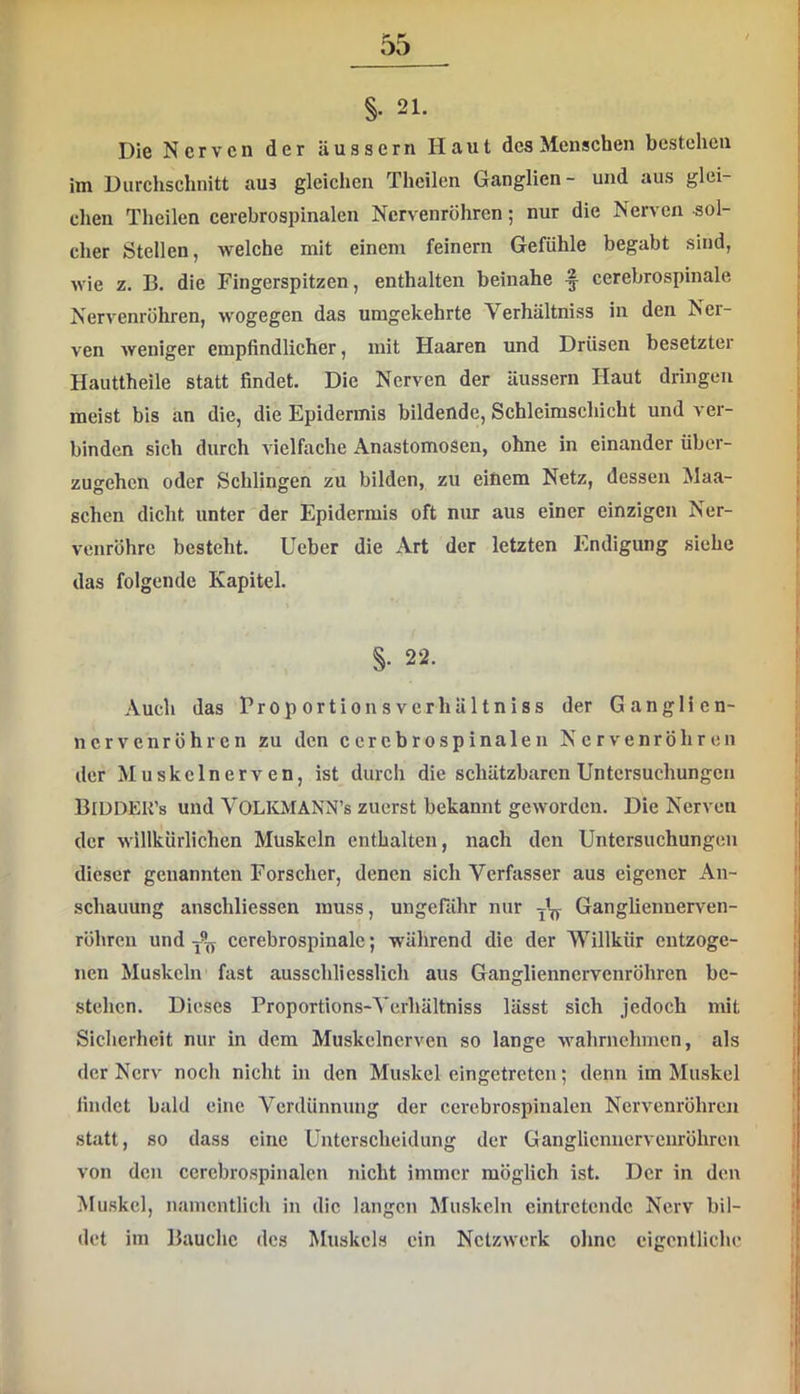 §• 21. Die Nerven der äussern Haut des Menschen bestehen im Durchschnitt aus gleichen Thcilen Ganglien- und aus glei- chen Theilen cerebrospinalen Nervenröhren; nur die Nerven sol- cher Stellen, welche mit einem feinem Gefühle begabt sind, wie z. B. die Fingerspitzen, enthalten beinahe § cerebrospinale Nervenröhren, wogegen das umgekehrte Verhältniss in den Ner- ven weniger empfindlicher, mit Haaren und Drüsen besetzter Hauttheile statt findet. Die Nerven der äussern Haut dringen meist bis an die, die Epidermis bildende, Schleimschicht und ver- binden sieh durch vielfache Anastomosen, ohne in einander übor- zugehen oder Schlingen zu bilden, zu einem Netz, dessen Man- schen dicht unter der Epidermis oft nur aus einer einzigen Ner- venröhre besteht. Ueber die Art der letzten Endigung siehe das folgende Kapitel. S- 22. Auch das Proportionsverhältniss der Ganglien- nervenröhren zu den cerebrospinalen Nervenröhren der Muskclnerven, ist durch die schätzbaren Untersuchungen BiddEK’s und VOLOIANN’s zuerst bekannt geworden. Die Nerven der willkürlichen Muskeln enthalten, nach den Untersuchungen dieser genannten Forscher, denen sich Verfasser aus eigener An- schauung anschliessen muss, ungerähr nur Gangliennerven- röhren und cerebrospinale; während die der Willkür entzoge- nen Muskeln fast ausschliesslich aus Gangliennervenröhren be- stehen. Dieses Proportions-Verhältniss lässt sich jedoch mit Sicherheit nur in dem Muskelnerven so lange wahrnehmen, als der Nerv noch nicht in den Muskel eingetreten; denn im Muskel findet bald eine Verdünnung der cerebrospinalen Nervenröhren statt, so dass eine Unterscheidung der Gangliennervenröhren von den cerebrospinalen nicht immer möglich ist. Der in den Muskel, namentlich in die langen Muskeln eintretende Nerv bil- det im Bauche des Muskels ein Netzwerk olinc eigentliche