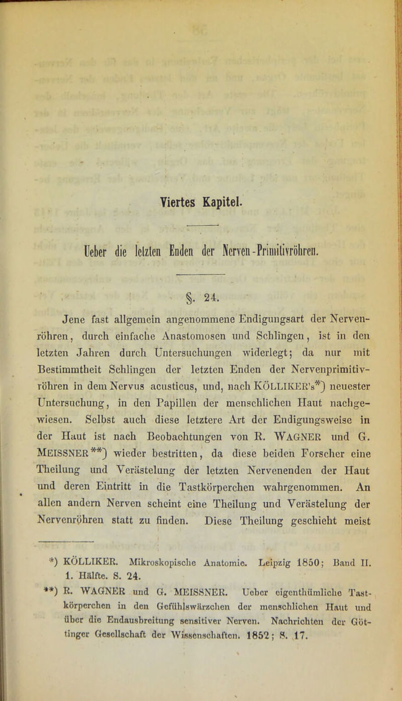 Viertes Kapitel. Heber die lelzlen Enden der Nerven-Priniitivröbreu. • , ■ §. 24. Jene fast allgemein angenommene Endigungsart der Nerven- röhren , durch einfache Anastomosen und Schlingen, ist in den letzten Jahren durch Untersuchungen widerlegt; da nur mit Bestimmtheit Schlingen der letzten Enden der Nervenprimitiv- röhren in dem Nervus acusticus, und, nach KÖLLIKER’s*) neuester Untersuchung, in den Papillen der menschlichen Haut naclige- wiesen. Selbst auch diese letztere Art der Endigungsweise in der Haut ist nach Beobachtungen von R. WAGNER und G. Meissner**} wieder bestritten, da diese beiden Forscher eine Theilung und Verästelung der letzten Nervenenden der Haut und deren Eintritt in die Tastkörperchen wahrgenommen. An allen andern Nerven scheint eine Theilung und Verästelung der Nervenröhren statt zu finden. Diese Theilung geschieht meist *) KÖLLIKER. Mikroskopische Anatomie. Leipzig 1850; Band II. 1. Hälfte. S. 24. **) R. WAGNER und G. MEISSNER. Uehcr oigenthiimliclio Tast- körperchen in den Gefühlswärzclion der menschlichen Haut und über die Endausbreitung sensitiver Nerven. Nachrichten der Göt- tinger Gesellschaft der Wissenschaften. 1852; 8. J7.