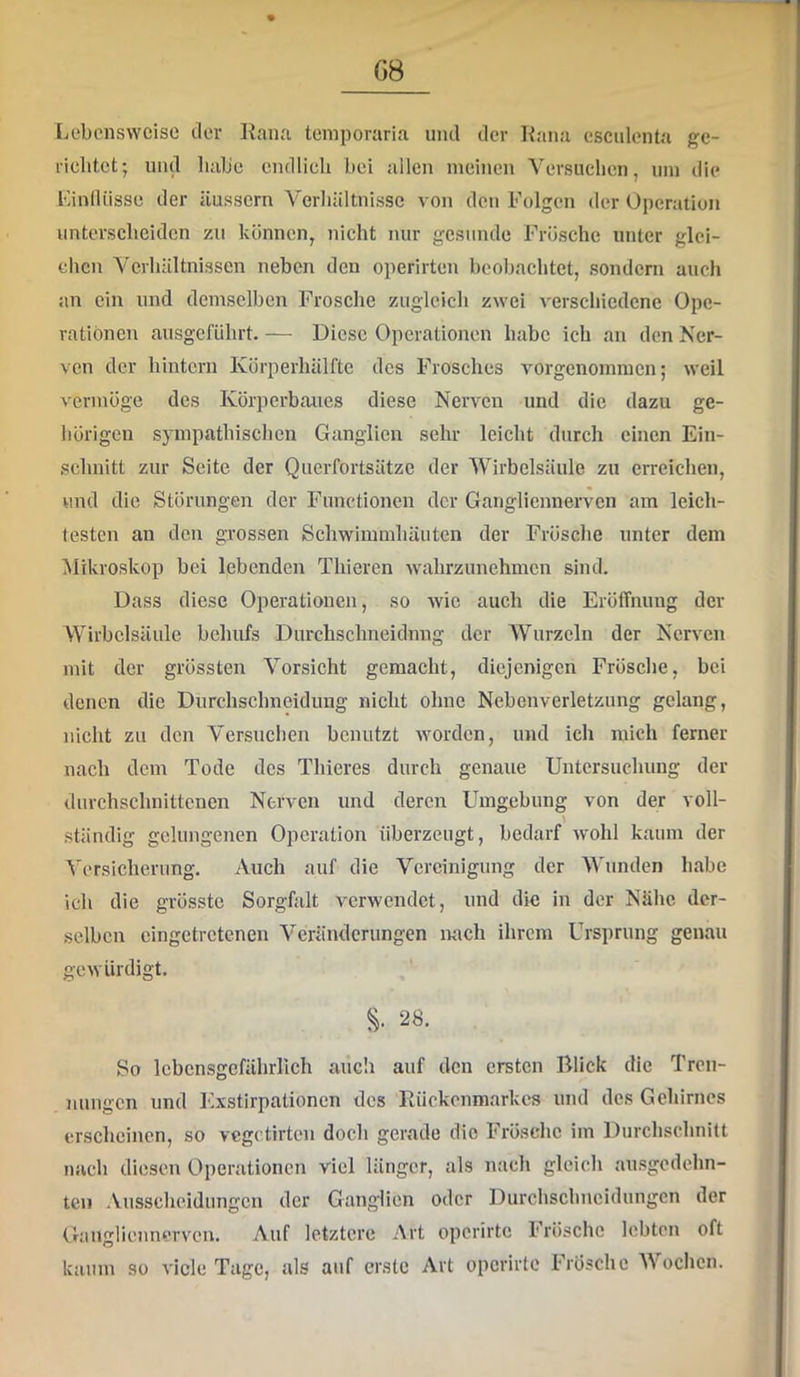 08 Lebensweise der Rana temporaria und der Rana esculenta ge- riclitet; und habe endlieh bei allen meinen Versuchen, um die Kinlliisse der äussern Verhältnisse von den Folgen der Operation unterscheiden zu können, nicht nur gesunde Frösche unter glei- chen A^crhältnissen neben den operirten beobachtet, sondern auch an ein und demselben Frosche zugleich zwei verschiedene Opc- ratiönen ausgeflihrt. — Diese Operationen habe ich an den Ner- ven der hintern Körperhälftc des Frosches vorgenommen; weil vermöge des Körperbaues diese Nerven und die dazu ge- hörigen sympathischen Ganglien sehr leicht durch einen Ein- schnitt zur Seite der Querfortsätze der Wirbelsäule zu erreichen, und die Störungen der Functionen der Ganglicnnerven am leich- testen an den grossen Schwimmhäuten der Frösche unter dem Mikroskop bei lebenden Thieren wahrzunehmen sind. Dass diese Operationen, so wie auch die Eröffnung der Wirbelsäule behufs Durchschneidnng der Wurzeln der Nerven mit der grössten Vorsicht gemacht, diejenigen Frösche, bei denen die Durchschncidung nicht ohne Nebenverletzung gelang, nicht zu den Versuchen benutzt worden, und ich mich ferner nach dem Tode des Thieres durch genaue Untersuchung der durchschnittenen Nerven und deren Umgebung von der voll- ständig gelungenen Operation überzeugt, bedarf wohl kaum der Versicherung. Auch auf die Vereinigung der Wunden habe ich die grösste Sorgfalt verwendet, und die in der Nähe der- selben eingetretenen Veränderungen mich ihrem Ursprung genau gewürdigt. 28. So lebensgefährlich aiicli auf den ersten Blick die Tren- nungen und Exstirpationen des Rückenmarkes und des Gehirnes erscheinen, so vegetirten doch gerade die Frösche im Durchschnitt nach diesen Operationen viel länger, als nach gleich ausgedehn- ten Ausscheidungen der Ganglien oder Durchschneidungen der Gaiiglieunervcn. Auf letztere Art operirte Frösche lebten oft kaum so viele Tage, als auf erste Art operirte Frösche Wochen.