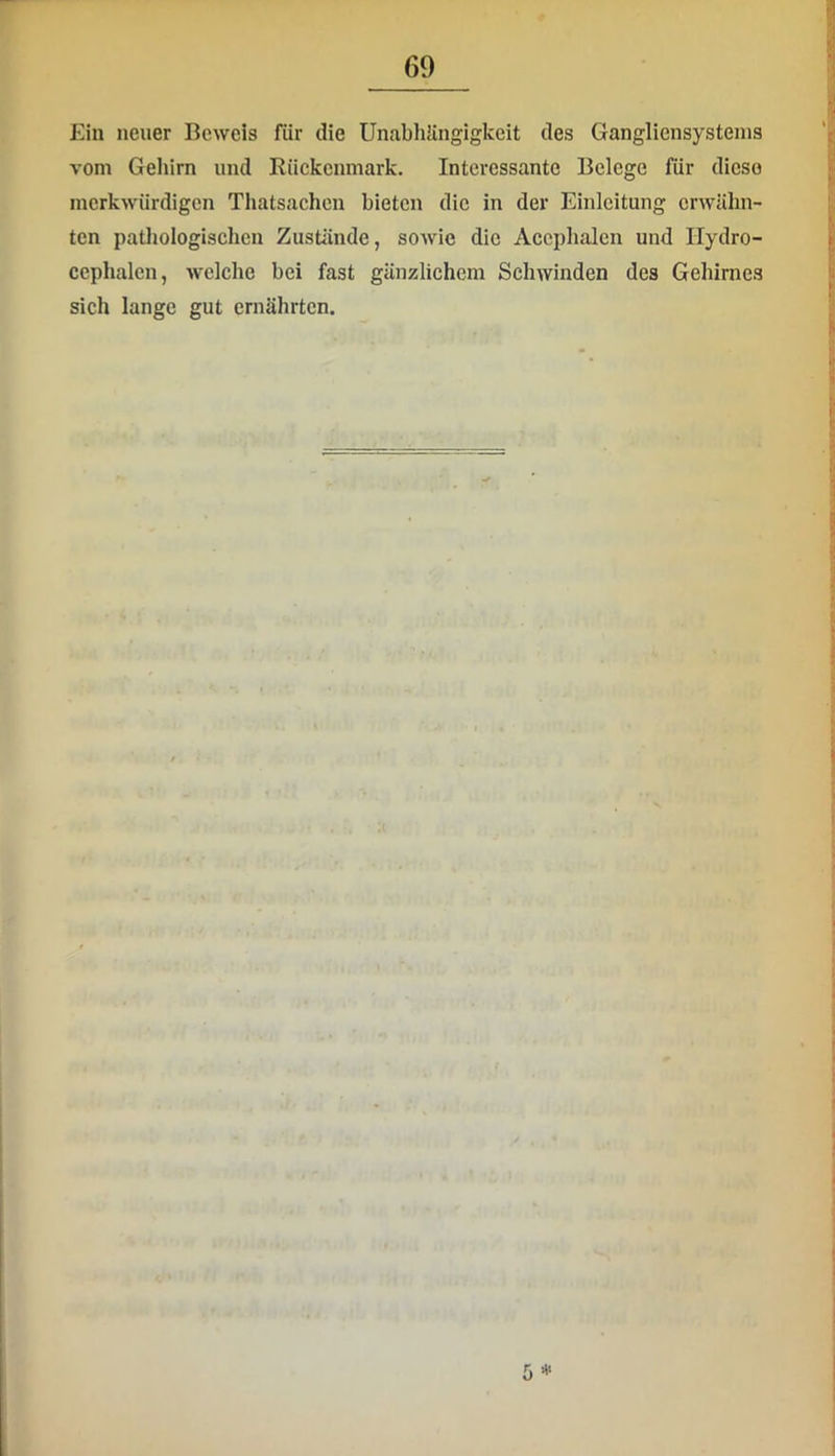 Ein neuer Beweis für die UnabhUngigkeit des Gangliensystenis vom Gehirn und Rückenmark. Interessante Belege für diese merkwürdigen Thatsachen bieten die in der Einleitung erwähn- ten pathologischen Zustände, sowie die Accphalen und Hydro- cephalcn, welche bei fast gänzlichem ScliAvinden des Gehirnes sich lange gut ernährten. 5
