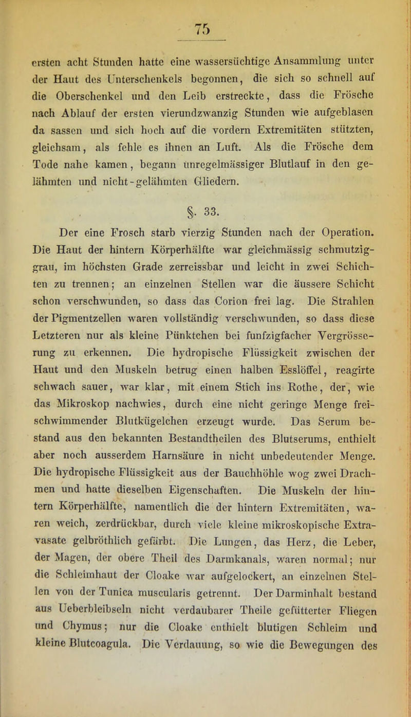 rrsten acht Stunden hatte eine wassersüchtige Ansammlung unter der Haut des Unterschenkels begonnen, die sich so schnell aut die Oberschenkel und den Leib erstreckte, dass die Frösche nach Ablauf der ersten vierundzwanzig Stunden wie aufgeblasen da sassen und sich hoch auf die vordem Extremitäten stützten, gleichsam, als fehle es ihnen an Luft. Als die Frösche dem Tode nahe kamen, begann unregelmässiger Blutlauf in den ge- lähmten und nicht-gelähmten Gliedern. §. 83. Der eine Frosch starb vierzig Stunden nach der Operation. Die Haut der hintern Körperhälfte war gleichmässig schmutzig- grau, im höchsten Grade zerreissbar und leicht in zwei Schich- ten zu trennen; an einzelnen Stellen war die äussere Schicht schon verschwunden, so dass das Corion frei lag. Die Strahlen der Pigmentzellen waren vollständig verschwunden, so dass diese Letzteren nur als kleine Pünktchen bei funfzigfacher Vergrösse- rung zu erkennen. Die hydropische Flüssigkeit zwischen der Haut und den Muskeln betrug einen halben Esslöffel, reagirte schwach sauer, war klar, mit einem Stich ins Rothe, der, wie das Mikroskop nachwies, durch eine nicht geringe Menge frei- schwimmender Blutkügelchen erzeugt wurde. Das Serum be- stand aus den bekannten Bestandtheilen des Blutserums, enthielt aber noch ausserdem Harnsäure in nicht unbedeutender Menge. Die hydropisebe Flüssigkeit aus der Bauchhöhle wog zwei Drach- men und hatte dieselben Eigenschaften. Die Muskeln der hin- tern Körperhälfte, namentlich die der hintern Extremitäten, wa- ren weich, zerdrückbar, durch viele kleine mikroskopische Extra- vasate gelbröthlich gefärbt. Die Lungen, das Herz, die Leber, der Magen, der obere Theil des Darmkanals, waren normal; nur die Schleimhaut der Cloake war aufgelockert, an einzelnen Stel- len von der Tunica muscularis getrennt. Der Darminhalt bestand aus Ueberbleibseln nicht verdaubarer Theile gefütterter Fliegen und Chymus; nur die Cloake enthielt blutigen Schleim und kleine Blutcoagula. Die Verdauung, so wie die Bewegungen des