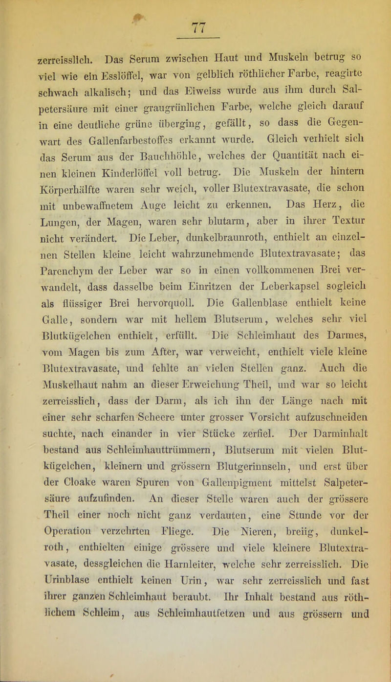 zcrreissllch. Das Serum zwischen Haut und Muskeln betrug so viel wie ein Esslöffel, war von gelblich röthlichcr Farbe, reaglrte schwach alkalisch | und das Eiweiss wurde aus ihm durch Sal- petersäure mit einer graugrünlichen Farbe, welche gleich darauf in eine deutliche grüne überging, gefällt, so dass die Gegen- wart des Gallenfarbestoffes erkannt wurde. Gleich verhielt sich das Serum aus der Bauchhöhle, welches der Quantität nach ei- nen kleinen Kinderlöffel voll betrug. Die Muskeln der hintern Körperhälfte waren sehr weich, voller Blutextravasate, die schon mit unbewaffnetem Auge leicht zu erkennen. Das Herz, die Lungen, der Magen, waren sehr blutarm, aber in ihrer Textur nicht verändert. Die Leber, dunkelbraunroth, enthielt an einzel- nen Stellen kleine leicht wahrzunehmende Blutextravasate; das Parenchym der Leber war so in einen vollkommenen Brei ver- wandelt, dass dasselbe beim Einritzen der Leberkapsel sogleich als flüssiger Brei hervorquoll. Die Gallenblase enthielt keine Galle, sondern Avar mit hellem Blutserum, welches sehr viel Blutkügelchen enthielt, erfüllt. Die Schleimhaut des Darmes, vom Magen bis zum After, war verweicht, enthielt viele kleine Blutextravasate, und fehlte an vielen Stellen ganz. Auch die Muskelhaut nahm an dieser Erweichung Thcil, und Avar so leicht zeiTcisslich, dass der Darm, als ich ihn der Länge nach mit einer sehr scharfen Schecre unter grosser Vorsicht aufzuschneiden suchte, nach einander in vier Stücke zerfiel. Der Darminhalt bestand aus Schleimhauttrümmern, Blutserum mit vielen Blut- kügelchen, kleinern und grössern Blutgerinnseln, und erst über der Cloake waren Spuren von Gallcnpigment mittelst Salpeter- säure aufzufinden. An dieser Stelle Avaren auch der grössere Theil einer noch nicht ganz verdauten, eine Stunde vor der Operation verzehrten Fliege. Die Nieren, breiig, dunkel- roth, enthielten einige grössere und viele kleinere Blutextra- vasate, dessgleichen die Harnleiter, welche sehr zerreisslich. Die Urinblase enthielt keinen Urin, Avar sehr zerreisslich und fast ihrer ganzen Schleimhaut beraubt. Ihr Inhalt bestand aus röth- lichem Schleim, aus Schleimhaulfctzen und aus grössern und