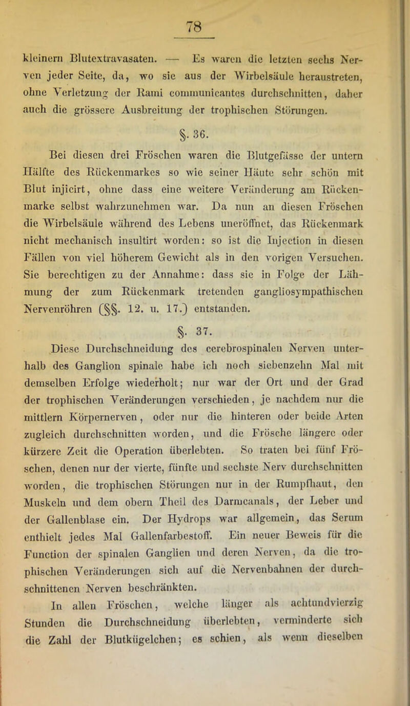 kleinern Blutextravasaten. — Es waren die letzten sechs Ner- ven jeder Seite, da, wo sie aus der Wirbelsäule heraustreten, ohne Verletzung der Rami coniinunicantes durchsclmitten, daher auch die grössere Ausbreitung der trophischen Störungen. §. 86. Bei diesen drei Frösehen waren die Blutgefässe der untern Hälfte des Rückenmarkes so wie seiner Häute sehr schön mit Blut injicirt, ohne dass eine weitere Veränderung am Riicken- marke selbst wahrzunehmen Avar. Da nun an diesen Fröschen die Wirbelsäule während des Lebens uneröffnet, das Rückenmark nicht mechanisch insultirt Avorden: so ist die Injection in diesen Fällen von viel höherem GcAvicht als in den Amrigen Versuchen. Sie berechtigen zu der Annahme: dass sie in Folge der Läh- mung der zum Rückenmark tretenden gangliosympathischen Nervenröhren (§§. 12. u. 17.} entstanden. §■ 37, Diese Durchschneidung des cerebrospinaleu Nerven unter- halb des Ganglion spinale habe ich noch siebenzehn Mal mit demselben Erfolge wiederholt; nur war der Ort und der Grad der trophischen Veränderungen verschieden, je nachdem nur die mittlern Körpernerven, oder nur die hinteren oder beide Arten zugleich durchschnitten Avorden, und die Frösche längere oder kürzere Zeit die Operation überlebten. So traten bei fünf Frö- schen, denen nur der vierte, fünfte und sechste Nerv durchschnitten Avorden, die trophischen Störungen nur in der Rumpfliaut, den Muskeln und dem obern Theil des Darmcanals, der Leber und der Gallenblase ein. Der Hydrops war allgemein, das Serum enthielt jedes Mal Gallenfarbestoff. Ein neuer BeAveis für die Function der spinalen Ganglien und deren Nerven, da die tro- phischen Veränderungen sich auf die Nervenbahnen der durch- schnittenen Nerven beschränkten. In allen Fröschen, welche länger als achtundvierzig Stunden die Durchschneidung überlebten, verminderte sich die Zahl der Blutkügelchen; cs schien, als wenn dieselben