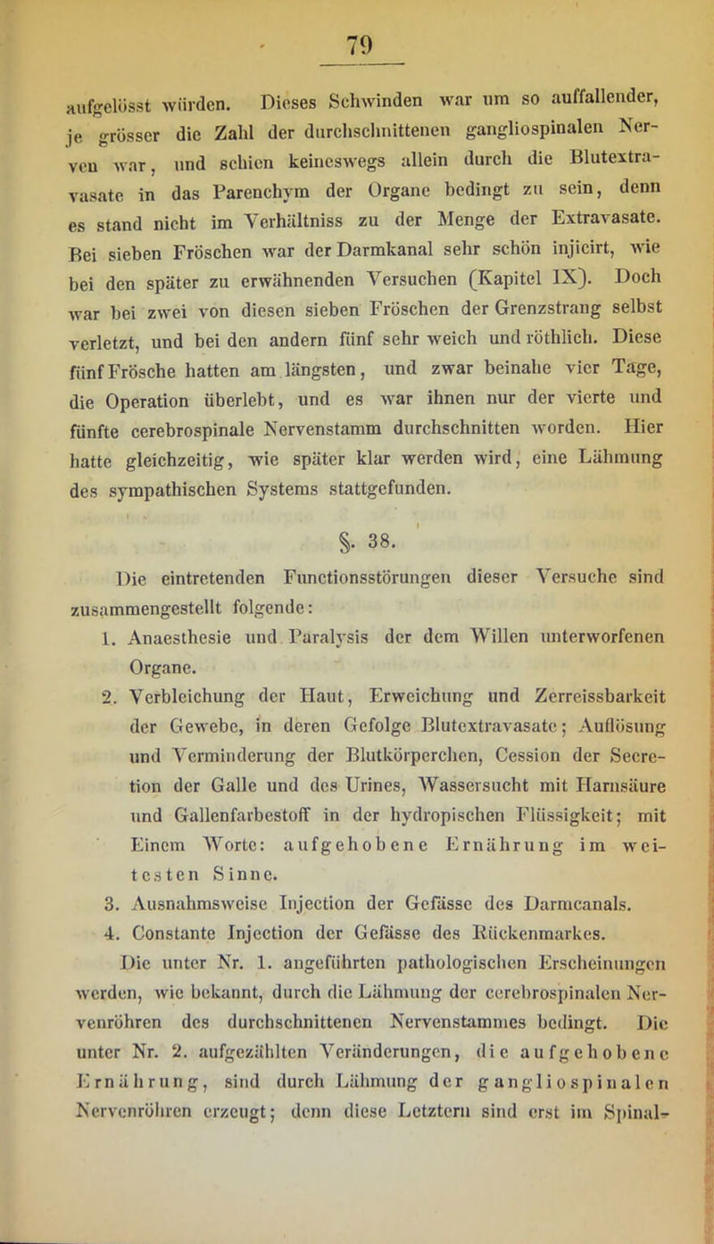 Huf«?elösst würden. Dieses Schwinden war um so auffallender, je grösser die Zahl der durchschnittenen gangliospinalen Ner- ven war, und schien keineswegs allein durch die Blutextra- vasate in das Parenchym der Organe bedingt zu sein, denn es stand nicht im Verhältniss zu der Menge der Extravasate. Bei sieben Fröschen war der Darmkanal sehr schön injicirt, wie bei den später zu erwähnenden Versuchen (Kapitel IX). Doch war bei zwei von diesen sieben Fröschen der Grenzstrang selbst verletzt, und bei den andern fünf sehr weich und röthlich. Diese fünf Frösche hatten am längsten, und zwar beinahe vier Tage, die Operation überlebt, und es war ihnen nur der vierte und fünfte cerebrospinale Nervenstamm durchschnitten Avordcn. Hier hatte gleichzeitig, wie später klar werden wird, eine Lähmung des sympathischen Systems stattgefunden. I §. 38. Die eintretenden Functionsstörungen dieser Versuche sind zusammengestellt folgende: 1. Anaesthesie und Paralysis der dem Willen unterworfenen Organe. 2. Verbleichung der Haut, Erweichung und Zerreissbarkeit der GeAvebe, in deren Gefolge Blutextravasatc; Auflösung und Verminderung der Blutkörperchen, Cession der Secre- tion der Galle und des Urines, AVassevsucht mit Harnsäure und Gallenfavbestoff in der hydropischen Flüssigkeit; mit Einem Worte: aufgehobene Ernährung im wei- testen Sinne. 3. AusnahmsAveise Injection der Gefässe des Darmcanals. 4. Constante Injection der Gefässe des Kückenmarkes. Die unter Nr. 1. angeführten pathologischen Erscheinungen Averden, Avie bekannt, durch die Lähmung der ccrebrospinalen Ner- venröhren des durchschnittenen Nervenstammes bedingt. Die unter Nr. 2. aufgezählten Veränderungen, die aufgehobene Ernährung, sind durch Lähmung der gangliospinalen Nervenröhren erzeugt; denn diese Letztem sind erst im SpinaD