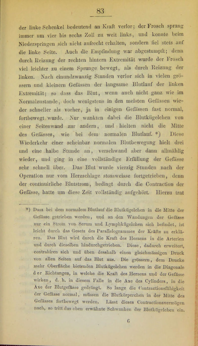 I der linke Schenkel bedeutend un Ivrjift verlor 5 der Frosch sprfl,ng iinnrer um vier bis sechs Zoll zu weit links, und konnte heim Niederspringen sich nicht aufrecht erhalten, sondern fiel stets auf die linke Seite. Auch die Empfindung war abgestumpft; denn durch Ivcizung der rechten hintern Extremität wurde der Frosch viel leichter zu einem Sprunge bewegt, als durch Reizung der linken. Nach einundzwanzig Stunden verlor sich in vielen gro- ssem und kleinern Gefässen der langsame Blutlauf der linken Extremität; so dass das Blut, wenn auch nicht ganz wie im Normalzustände, doch wenigstens in den meisten Gefässen wie- der schneller als vorher, ja in einigen Gefässen fast normal, fortbewegt wurde. Nur wankten dabei die Blutkiigelchen von einer Seitenwand zur andern, und hielten nicht die Mitte des Gefässes, wie bei dem normalen Blutlauf. *) Diese Wiederkehr einer scheinbar nonnalen Blutbewegung hielt drei und eine halbe Stunde an, verschwand aber dann allmählig wieder, und ging in eine vollständige Erfüllung der Gefässe sehr schnell über. Das Blut'wurde vierzig Stunden nach der Operation nur vom Herzschlage stossweisse fortgetrieben, denn der continuirlichc Blutstrom, bedingt durch die Contraction der Gefässe, hatte um diese Zeit vollständig aufgehört. Hierzu trat *) Dass bei dem normalem Blutlauf die Blutkügelchen in die Mitte der Gefässe geüäeben werden, und an den AVandungen der Gefässe nur ein Strom von Serum und Lymphkügelchen sieb befindet, ist leicht durch das Gesetz des Parallelogrammes der Kräfte zu erklär ren. Das Blut wird durch die Kraft des Herzens in die Arterien und durch dieselben hindurebgetrieben. Diese, dadurch erweitert, contrahiren sich und üben desshalb einen gleichmüssigen Druck von allen Seiten auf das Blut aus. Die grösseni, dem Drucke mehr Oberfläche bietenden Blutkügelchen werden in die Diagonale d er Richtungen, in welche die Kraft des Herzens und der Gefässe wirken, d. h. in diesem Falle in die Axe des Cylinders, in die Axe der Blutgefösse gedrängt. So lange die Clontractionsfähigkeit der Gefässe normal, müssen die Blutkörperchen in der Mitte des Gefässes fortbewegt werden. Lässt dieses Contractionsvermügen nach, so tritt das oben erwähnte Schwanken der Blutkngclchcn ein. f)