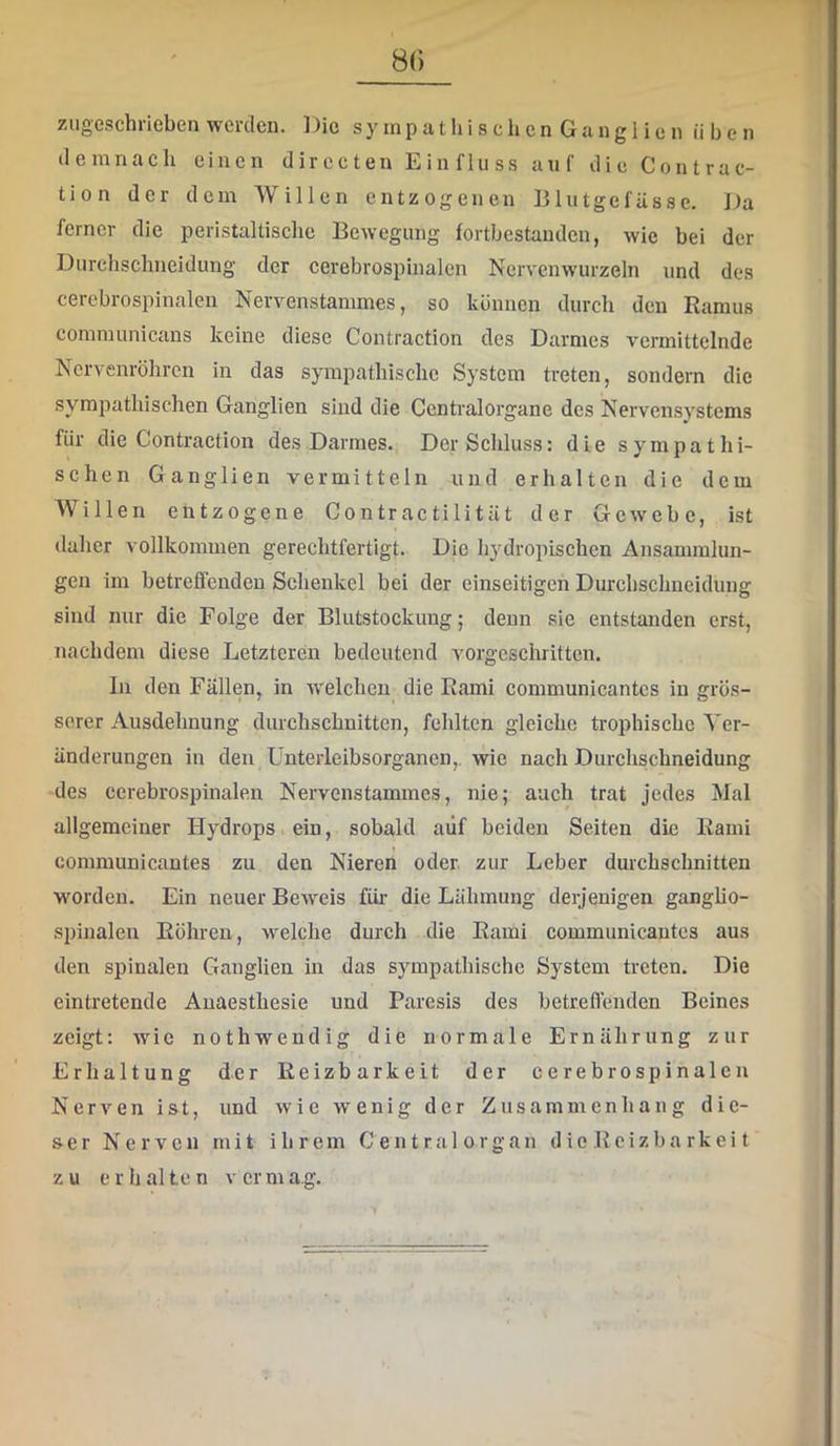 8() ziigeschrieben werden. Die s y in p a t h i s c li e n G a n g i i c n üben demnach einen directen Einfluss auf die Contrac- tion der dem Willen entzogenen Blutgefässe. Da ferner die peristaltisclie Bewegung fortbestanden, wie bei der Durchschneidung der cerebrospinalen Nervenwurzeln und des cerebrospinalen Nervenstainmes, so können durch den Ramus communicans keine diese Contraction des Darmes vermittelnde Nervenröhren in das sympathische System treten, sondern die sympathischen Ganglien sind die Ccntralorgane des Nervensystems für die Contraction des Darmes. Der Schluss: die sympathi- schen Ganglien vermitteln und erhalten die dem Willen entzogene Contractilität der Gewebe, ist daher vollkommen gerechtfertigt. Die hydropischen Ansammlun- gen im betreffenden Schenkel bei der einseitigen Durchsclmeidung sind nur die Folge der Blutstockung; denn sie entstanden erst, nachdem diese Letzteren bedeutend vorgeschritten. ln den Fällen, in welchen die Rami communicantes in grös- serer Ausdehnung durchschnitten, fehlten gleiche trophischc Ver- änderungen in den Ünterleibsorganen,. wie nach Durchschneidung des ccrebrospinalen Nervenstammes, nie; auch trat jedes Mal allgemeiner Hydrops ein, sobald auf beiden Seiten die Rami I communicantes zu den Nieren oder zur Leber durchschnitten worden. Ein neuer Beweis für- die Lähmung derjenigen ganglio- spinalen Röhren, welche durch die Rami communicantes aus den spinalen Ganglien in das sympathische System treten. Die eintretende Anaesthesie und Paresis des betreflenden Beines zeigt: wie nothwendig die normale Ernährung zur Erhaltung der Reizbarkeit der cerebrospinalcn Nerven ist, und wie wenig der Zusammenhang die- ser Nerven mit ihrem Central organ die Reizba rkei t zu erhalten vermag.