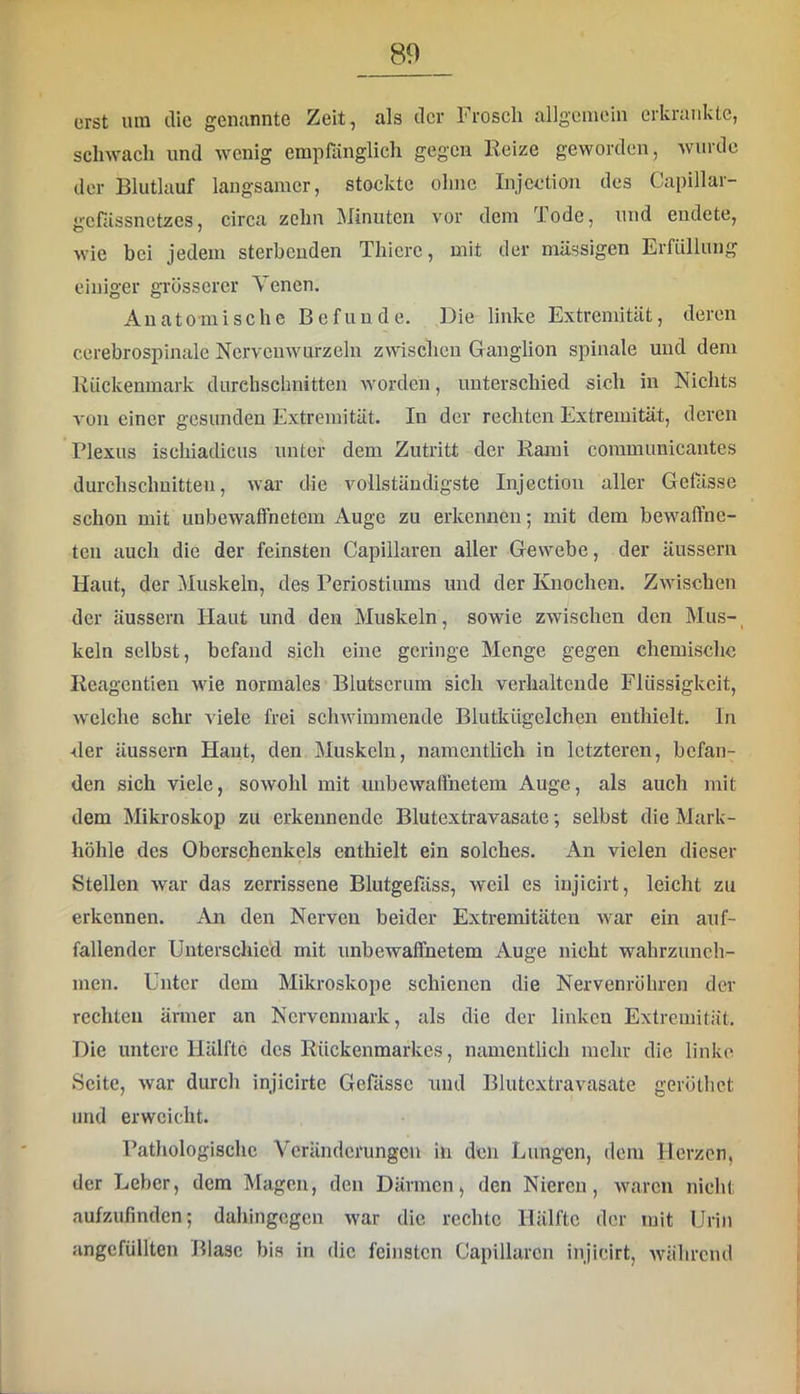 erst um die genannte Zeit, als der Frosch allgemein erkrankte, schwach und wenig empfiinglich gegen Reize geworden, wurde der Blutlauf langsamer, stockte ohne Injcction des Capillar- gefässnetzes, circa zehn Minuten vor dom Tode, und endete, wie bei jedem sterbenden Thiere, mit der massigen Erfüllung einiger grosserer \ enen. Anatomische Befunde. Die linke Extremität, deren cerebrospinale Nervcnwurzeln zwischen Ganglion spinale und dem Rückenmark durchschnitten worden, unterschied sich in Nichts von einer gesunden Extremität. In der rechten Extremität, deren Plexus ischiadicus unter dem Zutritt der Rami coramunicantes durchschnitten, war die vollständigste Injection aller Gelasse schon mit unbewaffnetem Auge zu erkennen; mit dem bewaffne- ten auch die der feinsten Capillaren aller Gewebe, der äussern Haut, der Muskeln, des Periostiums und der Knochen. Zwischen der äussern Haut und den Muskeln, sowie zwischen den Mus-_ kein selbst, befand sich eine geringe Menge gegen chemische Reagentien wie normales Blutserum sich verhaltende Flüssigkeit, welche sehr viele frei schwimmende Blutkügelcheu enthielt. In ■der äussern Haut, den Muskeln, namentlich in letzteren, befan- den sich viele, sowohl mit unbewaffnetem Auge, als auch mit dem Mikroskop zu erkennende Blutextravasate; selbst die Mark- liöhle des Oberschenkels enthielt ein solches. An vielen dieser Stellen war das zerrissene Blutgefäss, weil es injicirt, leicht zu erkennen. An den Nerven beider Extremitäten war ein auf- fallender Unterschied mit unbewaffnetem Auge nicht wahrzunch- men. Unter dom Mikroskope schienen die Nervenröhren dev rechten änner an Nervenmark, als die der linken Extremität. Die untere Hälfte des Rückenmarkes, namentlich mehr die linke Seite, war durch injicirte Gefässc und Blutextravasate geröthet und erweicht. Pathologische Veränderungen in den Lungen, dem Herzen, der Leber, dem Magen, den Därmen, den Nieren, waren nicht aufzufinden; dahingegen war die rechte Hälfte der mit Urin angcfüllten Blase bis in die feinsten Capillaren injicirt, während