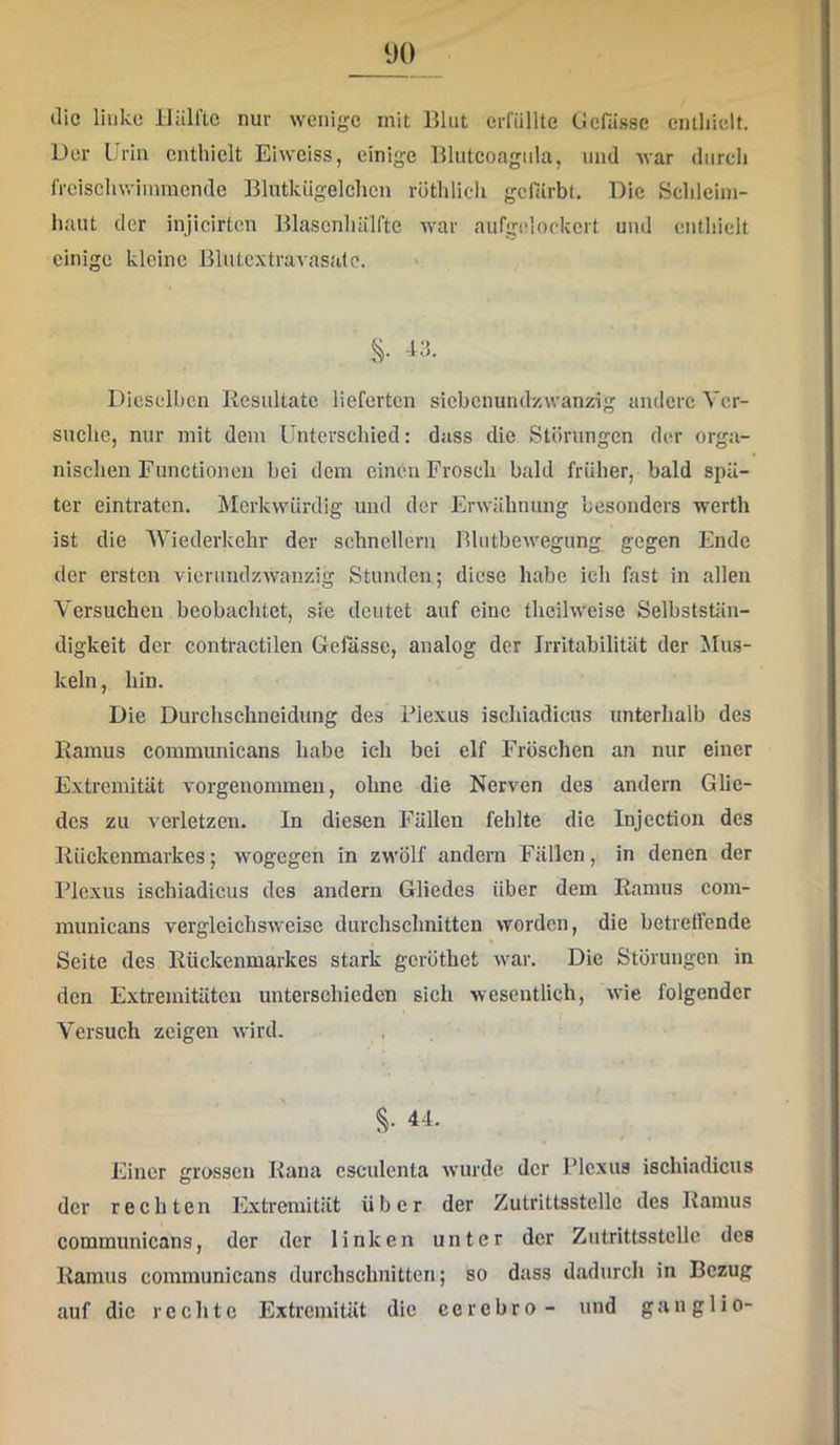 die linke Hälfle nur wenige mit Blut erfüllte Üefiissc enthielt. Der Urin enthielt Eiweiss, einige Blutcoagiila, und war durch freischwiinmende Blutkügelchen röthlicli gerärbt. Die Schleim- haut der injicirten Blascnhälfte war aufgelockcrt und enthielt einige kleine Bliitcxtravasalc. s- Dieselben Resultate lieferten siebenundzwanzig andere Ver- suche, nur mit dem Unterschied: dass die Störungen der orga- nischen Functionen bei dem einen Frosch bald früher, bald spä- ter eintraten. Merkwürdig und der Erwähnung besonders werth ist die Wiederkehr der schnellem BlutbeAvegung gegen Ende der ersten vicrundzwanzig Stunden; diese habe ieh fast in allen Versuchen beobachtet, sie deutet auf eine theihveise Selbststän- digkeit der contractilen Gefössc, analog der Irritabilität der Mus- keln, hin. Die Durchschneidung des Plexus ischiadicus unterhalb des Ramus communicans habe ich bei elf Fröschen an nur einer Extremität vorgenoinmen, ohne die Nerven des andern Glie- des zu verletzen. In diesen Fällen fehlte die Injection des Rückenmarkes; wogegen in zwölf andern Fällen, in denen der Plexus ischiadicus des andern Gliedes über dem Ramus com- municans vergleichsweise durchschnitten worden, die betrettende Seite des Rückenmarkes stark gcröthet Avar. Die Störungen in den Extremitäten unterschieden sich wesentlich, Avie folgender Versuch zeigen wird. S- ^1- Einer grossen Rana esculenta Avurde der Plexus ischiadicus der rechten Extremität über der Zutrittsstellc des Ramus communicans, der der linken unter der Zutrittsstellc des Ramus communicans durchschnitten; so dass dadurch in Bezug auf die rechte Extremität die cerebro - und gang 1 io-