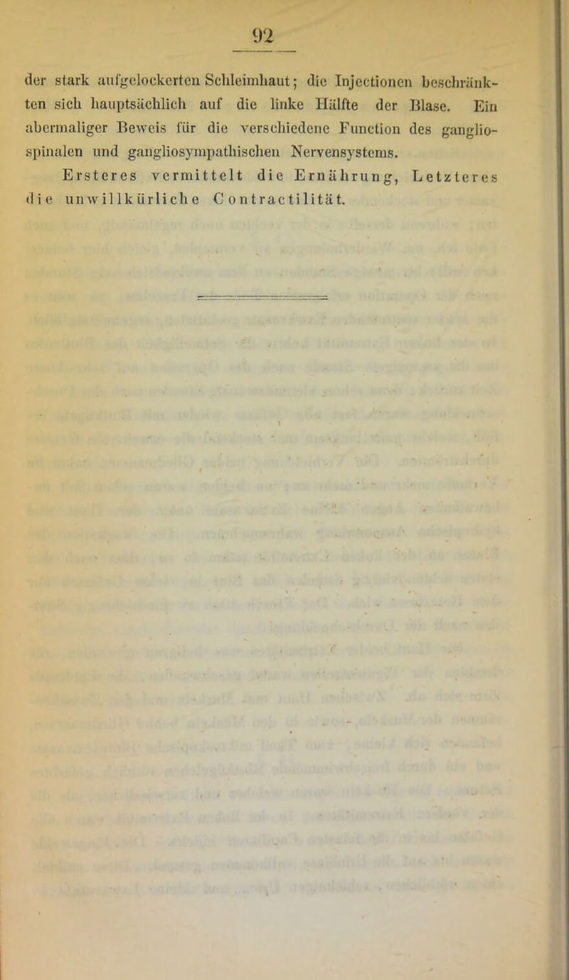 der stark aufgelockerten Schleimhaut; die Injectionen beschränk- ten sieh hauptsächlich auf die linke Hälfte der Blase. Ein abermaliger Beweis für die verschiedene Function des ganglio- spinalen und gangliosympathischen Nervensystems. Ersteres vermittelt die Ernährung, Letzteres die unwillkürliche C ontractilität.