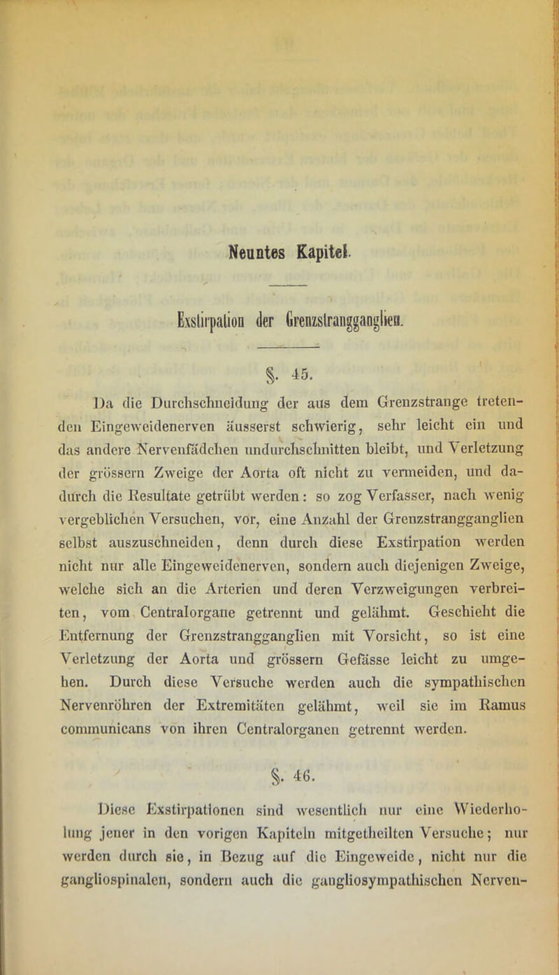 Exslirpaliofl der Grenzslraugganglien. §. 45. Da die Durchschiieidung der aus dem Grenzstrange treten- den Eingeweidenerven äusserst schwierig, sehr leicht ein und das andere Nervenfädchen undurchschnitten bleibt, und Verletzung der grössern Zweige der Aorta oft nicht zu vermeiden, und da- durch die Resultate getrübt werden: so zog Verfasser, nach wenig vergeblichen Versuchen, vor, eine Anzahl der Grenzstrangganglien selbst auszuschneiden, denn durch diese Exstirpation werden nicht nur alle Eingeweidenerven, sondern auch diejenigen Zweige, welche sich an die Arterien und deren Verzweigungen verbrei- ten, vom Centralorgaiie getrennt und gelähmt. Geschieht die Entfernung der Grenzstrangganglien mit Vorsicht, so ist eine Verletzung der Aorta und grössern Gefässe leicht zu umge- hen. Durch diese Versuche werden auch die sympathischen Nervenröhren der Extremitäten gelähmt, weil sie im Ramus communicans von ihren Centralorganen getrennt werden. §. 46. Diese Exstirpationen sind wesentlich nur eine Wiederho- lung jener in den vorigen Kapiteln mitgetheiltcn Versuche; nur werden durch sie, in Bezug auf die Eingeweide, nicht nur die gangliospinalcn, sondern auch die gangliosympathischen Nerven-