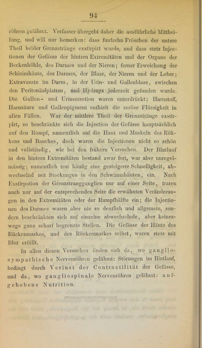 rühren güiälnr.t. ^'erfas3er übergeht daher die ausführliche Mitthei- liing, und ■will nur bemerken: dass fünfzehn Früschen der untere Theil beider Grenzsträngc exstirpirt Avnrde, und dass stets Injec- tionen der Gefässe der hintern Extremitäten und der Organe der Beckenhühle, des Darmes und der Nieren; ferner Erweichung der Schleimhäute, des Darmes, der Blase, der Nieren und der Leber; Extravasate im Darm, in der Urin- und Gallenblase, zwischen den Peritonäalplatten, und Hydrops jederzeit gefunden wurde. Die Gallen- und Urinsecretion waren unterdrückt; Ilanistofl', Harnsäure und Gallenpigmcnt enthielt die seröse Flüssigkeit in allen Fällen. War der mittlere Theil der Grenzstränge exstir- pirL so beschränkte sich die Injcction der Gefässe iiauptsächlich auf den Eumpf, namentlich auf die Haut und Muskeln des Rük- kens und Bauches, doch waren die Injectionen nicht so schön und vollständig, wie bei den frühem Yersneheu. Der Blutlauf f in den hintern Extremitäten bestand zwar fort, war aber unregel- mässig ; namentlich trat häufig eine gesteigerte Schnelligkeit, ab- wechselnd mit Stockungen in den Schwimmhäuten, ein. Nach Exstirpation der Greuzstrangganglieu nur auf einer Seite, traten auch nur auf der entsprechenden Seite die erwähnten Veränderun- gen in den Extremitäten oder der Rumpfhälfte ein; die Injectio- nen des Darmes waren aber nie so deutlich und allgemein, son- dern beschränkten sich auf einzelne abwechselnde, aber keines- wegs ganz scharf begrenzte Stellen. Die Gefässe der Häute des Rückenmarkes, und des Rückenmarkes selbst, waren stets mit Blut erfüllt. In allen diesen Versuchen finden sich da, wo ganglio- sympathische Nervenröhren gelähmt: Störungen im Blutlauf, bedingt durch Verlust der Contractilität der Gefässe, und da, wo gan g 1 i o sp i nale Nervenröhren gelähmt: auf- gehobene Nutrition.