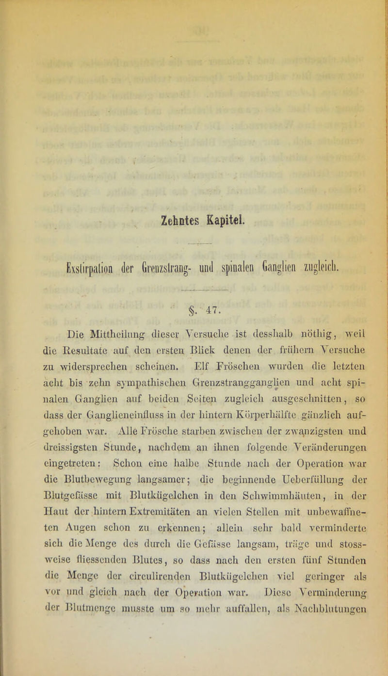 fixslirpalion der Grenzslrang- und spinalen Ganglien zngleidi. §. 47. Die Mitthcilung dieser Versuche ist dessludb nöthig, weil die Resultate auf den ersten Blick denen der frühem Versuche zu widersprechen scheinen. Elf Fröschen wurden die letzten acht bis zehn sympathischen Grenzstrangganglien und acht spi- nalen Ganglien auf beiden Seiten zugleich ausgeschnitten, so dass der Ganglieneinfluss in der hintern Kürperhälftc gänzlich auf- gehoben war. Alle Frösche starben zwischen der zwa,nzigstcn und dreissigsten Stunde, nachdem an ihnen folgende Veränderungen eingetreten: Schon eine halbe Stunde nach der Operation war die Blutbewegung langsamer; die beginnende Ueberfüllung der Blutgefässe mit Blutkügelchen in den Schwimmhäuten, in der Haut der hintern Extremitäten an vielen Stellen mit unbcwalfne- ten Augen schon zu erkennen; allein sehr bald verminderte sich die Menge des durch die Gcfässc langsam, träge und stoss- weise niessenden Blutes, so dass nach den ersten fünf Stunden die Menge der circulirendcn Blutkügelchcn viel geringer als vor und gleich nach der Operation war. Diese Verminderung der Bliitmengc musste um so mehr auffallcn, als Nachblutungen