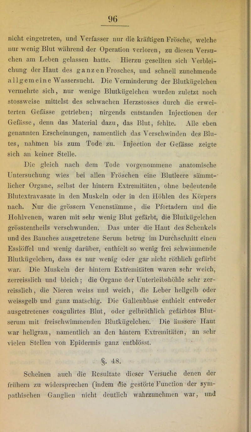 nicht cingctreten, und Verfasser nur die kräftigen Frösclic, welche nur wenig Blut während der Operation verloren, zu diesen Versu- chen am Leben gelassen hatte. Hierzu gesellten sich Verblei- chung der Haut des ganz cn Frosches, und schnell zunehmende allgemeine Wassersucht. Die Verminderung der Blutkügclchen vermehrte sich, nur wenige Blutkiigelchen Avurden zuletzt noch stossweise mittelst des schwachen Herzstosscs durch die erwei- terten Gefässc getrieben; nirgends entstanden Injectionen der Gefässc, denn das Material dazu, das Blut, fehlte. Alle eben genannten Erscheinungen, namentlich das Verschwinden des Blu- tes, nahinen bis zum Tode zu. Injection der Gefässc zeigte sich au keiner Stelle. Die gleich nach dem Tode vorgeuommene anatomische Untersuchung wies bei allen Fröschen eine Blutleere sämmt-’ lieber Organe, selbst der hintern Extremitäten, ohne bedeutende Blutextravasate in den Muskeln oder in den Höhlen des Körpers nach. Nur die grössern Venenstämme, die Pfortadern und die Hohlvcnen, waren mit sehr wenig Blut gefärbt, die Blutkiigelchen grösstentheils verschwunden. Das unter die Haut des Schenkels und des Bauches ausgetretene Serum betrug im Durchschnitt einen Esslöffel und wenig darüber, enthielt so wenig frei schwimmende Blutkiigelchen, dass es nur wenig oder gar nicht röthlich gefärbt Avar. Die Muskeln der hintern Extremitäten waren sehr Aveich, zerreisslich und bleich; die Organe der Unterleibshöhle sehr zer- rcisslich, die Nieren Aveiss und weich, die Leber hellgelb oder Aveissgelb und ganz matschig. Die Gallenblase enthielt entAveder ausgetretenes coagulirtes Blut, oder gelbröthlich gefärbtes Blut- serum mit freiscliAAdinmcnden Blutkiigelchen. Die äussere Haut Avar hellgrau, namentlich an den hintern Extremitäten, au sehr vielen Stellen von Epidermis ganz cntblösst. Scheinen auch die Bcsultate dieser Versuche denen der frühem zu Avidersprecheu (indem die gestörte Function der sym- pathischen Ganglien nicht deutlich Avahrzuuehmen Avar, und