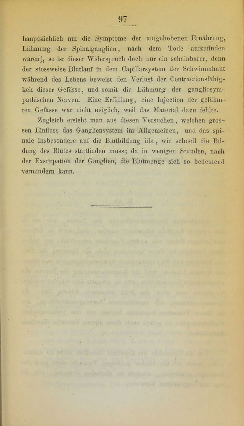hauptsächlich nur die Symptome der aufgehobenen Ernährung, Lälimung der Spinalganglien, nach dem Tode aufzufinden waren), so ist dieser Widerspruch doch nur ein scheinbarer, denn der stossweise Blutlauf in dem Capillarsystem der Schwimmhaut während des Lebens beweist den Verlust der Contractionsfähig- keit dieser Gefässe, und somit die Lähmung der gangliosym- pathischen Nerven. Eine Erfüllung, eine Injection der gelähm- ten Gefässe war nicht möglich, weil das Material dazu fehlte. Zugleich ersieht man aus diesen Versuchen, welchen gros- sen Einfluss das Ganglien System im Allgemeinen, und das spi- nale insbesondere auf die Blutbildung übt, wie schnell die Bil- dung des Blutes stattfinden muss; da in wenigen Stunden, nach der Exstirpation der Ganglien, die Blutmenge sich so bedeutend vermindern kann.