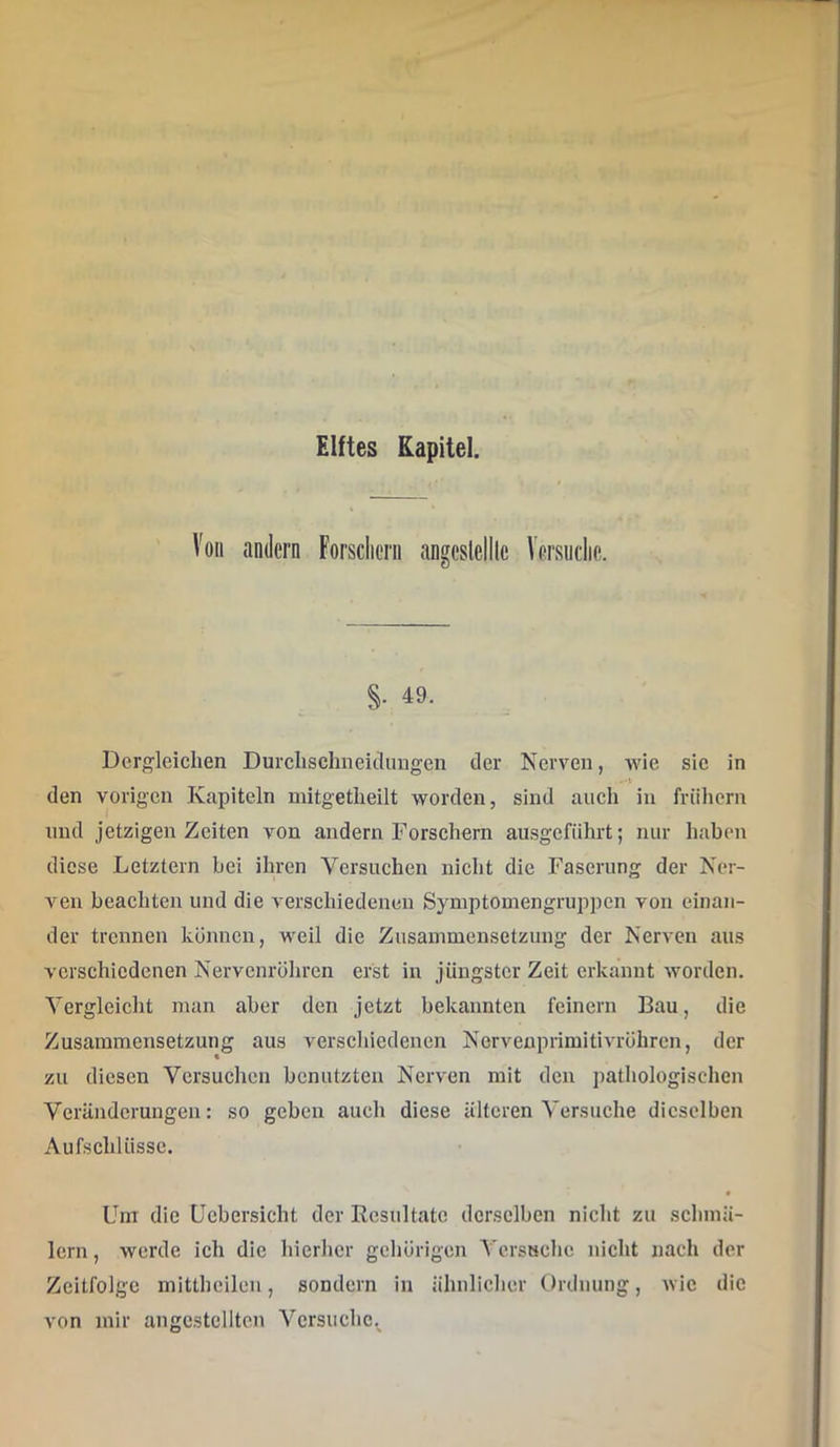 Von andern Forscliern angcslelllc Versndie. §. 49. Dergleichen Durclischneidungen der Nerven, wie sie in den vorigen Kapiteln mitgetlieilt worden, sind auch in frühem und jetzigen Zeiten von andern Torsehern ausgeführt; nur haben diese Letztem hei ihren Versuchen nicht die Faserung der Ner- vten beachten und die verschiedenen Symptomengruppen von einan- der trennen können, weil die Zusammensetzung der Nerven aus verschiedenen Nervenrohren erst in jüngster Zeit erkannt worden. Vergleicht man aber den jetzt bekannten feinem Bau, die Zusammensetzung aus verschiedenen Nervenprimitivröhren, der zu diesen Versuchen benutzten Nerven mit den pathologischen Veränderungen: so geben auch diese älteren Versuche dieselben Aufschlüsse. Um die Ucbersicht der Resultate derselben nicht zu schmä- lern , werde ich die hierher gehörigen VcrsHche nicht nach der Zeitfolgc mitthcilen, sondern in ähnlicher Ordnung, wie die von mir angcstclltcn Versuche.^