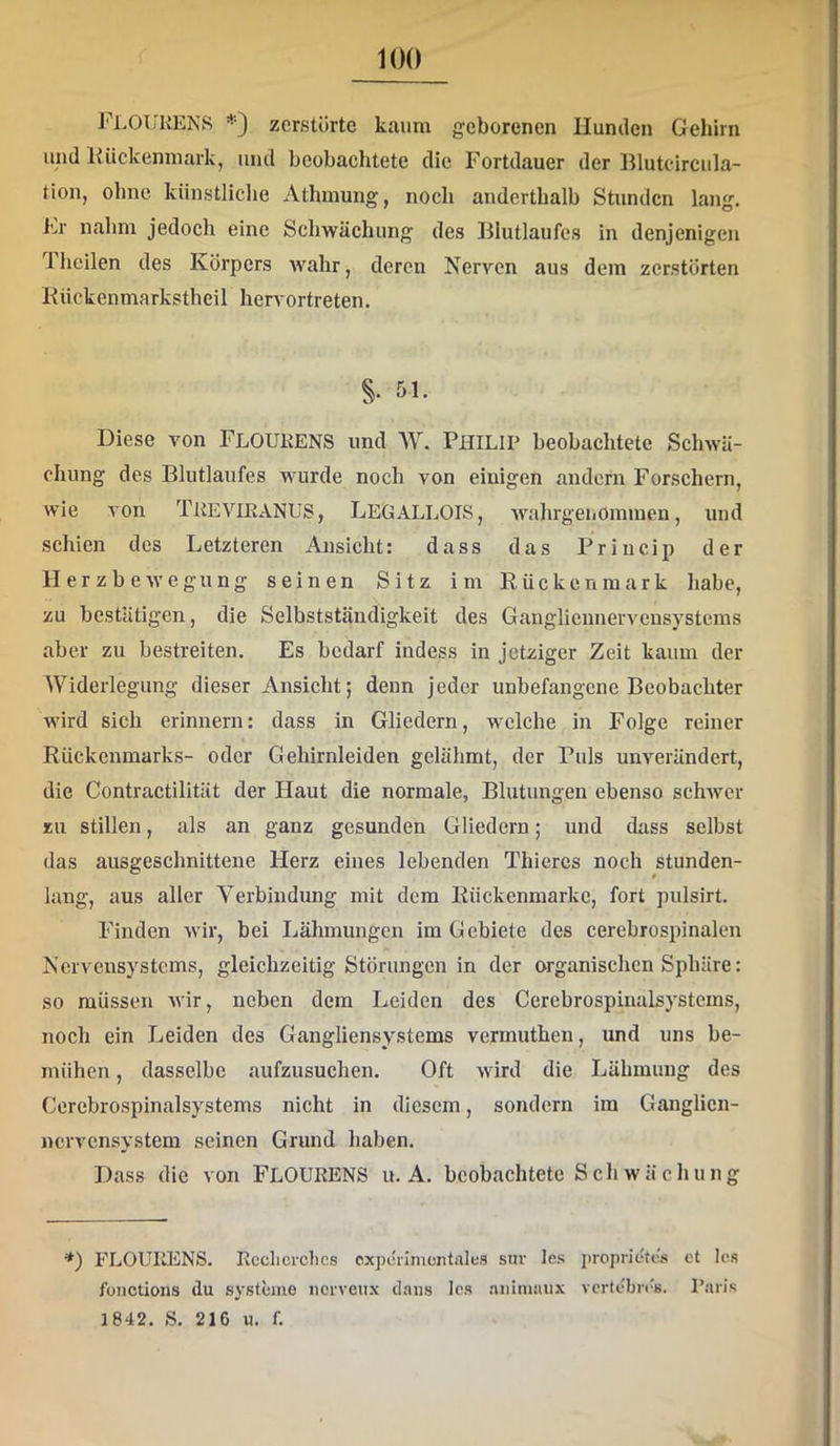 FloUKENS =<■•) zerstörte kaum geborenen Hunden Gehirn und Rückenmark, und beobachtete die Fortdauer der Rlutcircula- tion, ohne künstliche Athmung, noch anderthalb Stunden lang. J’^r nahm jedoch eine Schwächung des Biutlaufes in denjenigen heilen des Köi'pers wahr, deren Nerven aus dem zerstörten Rückenmarkstheü hervortreten. §• fil- Diese von FlOUKENS und W. PHILIP beobachtete Schwä- chung des Blutlaufes wurde noch von einigen andern Forschern, wie A’on TKEVIEANUS, LEGALLOIS, wahrgenOmmen, und schien des Letzteren Ansicht: dass das Priucip der Herzbewegnng seinen Sitz im Rückenmark habe, zu bestätigen, die Selbstständigkeit des Gangliennervcnsystems aber zu bestreiten. Es bedarf indess in jetziger Zeit kaum der Widerlegung dieser Ansicht; denn jeder unbefangene Beobachter wird sich erinnern: dass in Gliedern, welche in Folge reiner Rückenmarks- oder Gehirnleiden gelähmt, der Puls unverändert, die Contractilität der Haut die normale, Blutungen ebenso schwer zu stillen, als an ganz gesunden Gliedern; und dass selbst das ausgeschnittene Herz eines lebenden Thiercs noch stunden- lang, aus alter Verbindung mit dem Rückenmarke, fort pulsirt. Finden wir, bei Lähmungen im Gebiete des cerebrospinalen Nervensystems, gleichzeitig Störungen in der organischen Sphäre: so müssen wir, neben dem Leiden des Cerebrospinalsystcms, noch ein Leiden des Gangliensystems vermuthen, und uns be- mühen , dasselbe aufzusuchen. Oft wird die Lähmung des Cerebrospinalsystems nicht in diesem, sondern im Ganglicn- nervensystem seinen Grund haben. Dass die von FLOUKENS u. A. beobachtete Sch wächung *) FLOUllENS. Rcclicrclics cxperlnicntalea snv les jiroprietcs et los foiiotions du Systeme iicrveu.x daiis Ica aiiimaiix vcrtebn's. Paris 1842. ß. 216 u. f.