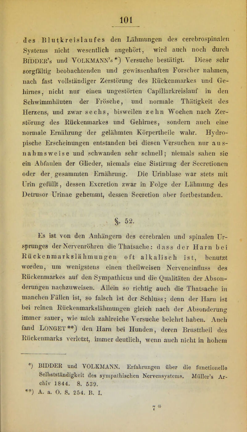 des lUutkreislaufes den Lälnmingen des cerebrospinalen Systems nicht wesentlich angehört, wird aiicli noch durch Bidder’s und VOLKMANN’d *) Versuche bestätigt. Diese sehr sorgfältig beobachtenden und gewissenhaften Forscher nahmen, nach fast vollständiger Zerstörung des liückcnmarkes und Ge- hirnes, nicht nur eiuen ungestörten Capillarkreislauf in den Schwimmliüuten der Frösche, und normale Thätigkeit des Herzens, und zwar sechs, bisweilen zehn Wochen nach Zer- störung des Kückenmarkes und Gehirnes, sondern auch eine normale Ernährung der gelähmten Körpeiiheile wahr. Hydro- pische Erscheinungen entstanden bei diesen Versuchen nur au.s- nahmsweise und schwanden sehr schnell; niemals sahen sie ein Abfaulen der Glieder, niemals eine Sistirung der Secretionen oder der^ gesaramten Ernährung. Die Urinblase Avar stets mit Urin gefüllt, dessen Exeretion zAvar in Folge der Lähmung des Detrusor Urinae gehemmt, dessen Secretion aber fortbestanden. . 52. Es ist von den Anhängern des cerebralen und spinalen Ur- sprunges der Nervenröhren die Thatsache: dass der Harn bei Rückenraarkslähmungen^ oft alkalisch ist, benutzt Avorden, um Avenigstens einen theilweisen NerAeneinlluss des Rückenmarkes auf den Sympathicus und die Qualitäten der Abson- derungen nachzuweisen. Allein so richtig auch die Thatsache in manchen Fällen ist, so falsch ist der Schluss; denn der Harn ist bei reinen Rückenmarkslähmungen gleich nach der Absonderung immer sauer, Avie mich zahlreiche Versuche belehrt haben. Auch fand LONGET**) den Harn bei Hunden, deren Brusttheil des Rückenmarks A'crlctzt, immer deutlich, Avenn auch nicht in hohem *) BIDDEK und VOLKMANN. Erfahrungen über die fnnctionello Selbststlindigkcit des synipnthischen Nervensystems. Müllcr's Ar- chiv 1844. S. 539. **) A. a. 0. S. 254. 1$, I,