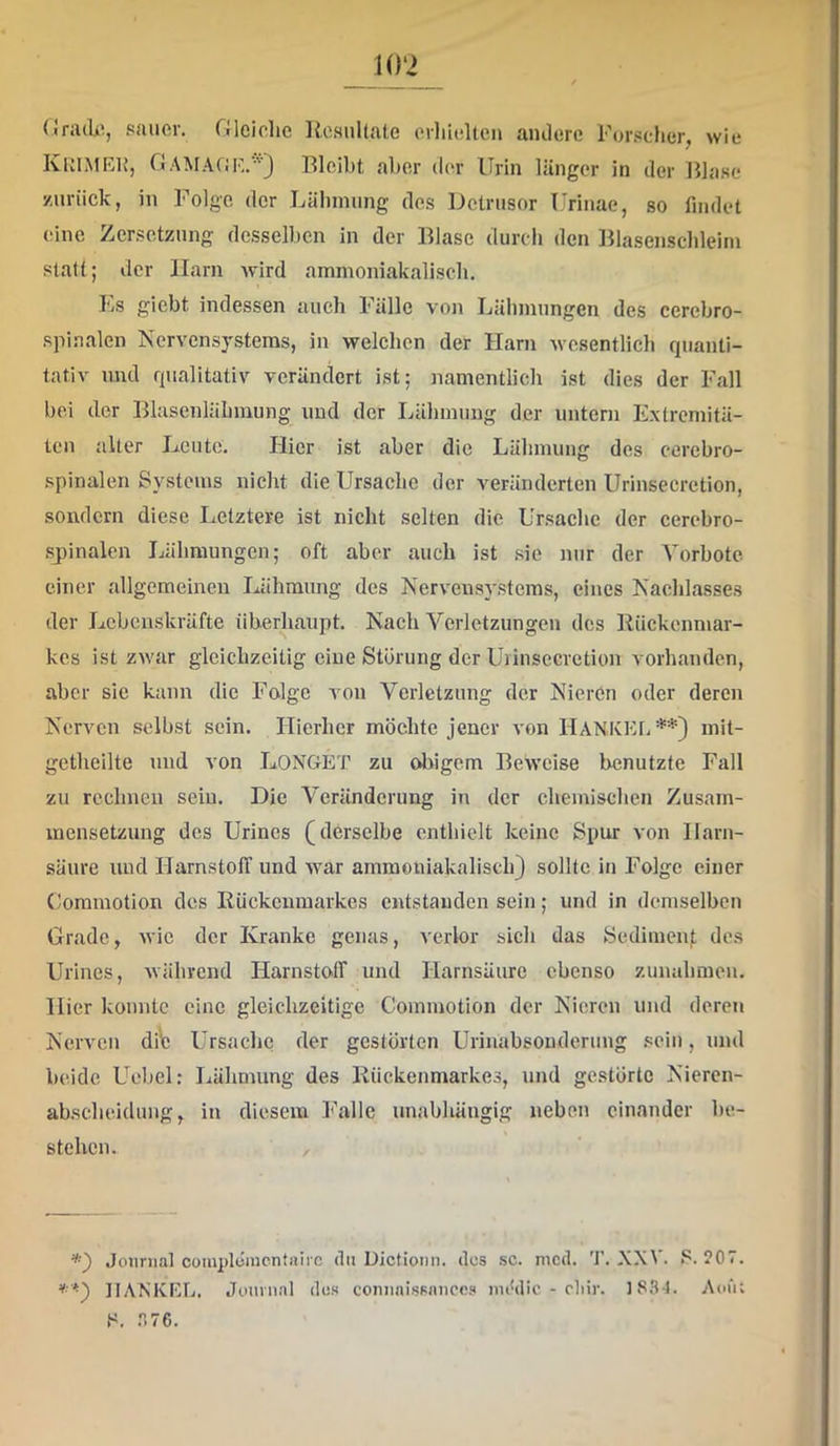 1()‘2 (Iriuk, sauer, rileiche ResuUale erliieltcn aiulere For.«cher, wie KuimEI’, CiAMA(iF,.') Bleibt aber der Urin länger in der IBase zurück, in Folge der Lähmung des Detrusor Urinae, so findet (!inc Zersetzung desselben in der Blase durch den Blasenschleim stall; der Harn wird ammoniakalisch. Ls gicbt indessen auch Fälle von Lähmungen des cerebro- spinalen Nervensystems, in welchen der Harn wesentlich quanti- tativ und qualitativ verändert ist; namentlich ist dies der Fall bei der Blasenläbmung und der Idihmung der untern Extremitä- ten alter Leute. Hier ist aber die Lähmung des eerebro- .spinalen Systems nicht die Ursache der veränderten Urinsecretion, sondern diese Letztere ist nicht selten die Ursache der cerebro- sjiinalen Lähmungen; oft aber auch ist .sie nur der Vorbote einer allgemeinen Lähmung des Nervensystems, eines Nachlasses der Lebenskräfte überhaupt. Nach Verletzungen des Rückenmar- kes ist zwar gleichzeitig eine Störung der Uiinsecretion vorhanden, aber sic kann die Folge von Verletzung der Nieren oder deren Nerven selbst sein. Hierher möehte jener von llANKKL**) mit- getheilte und von LoNGET zu olngem Beweise benutzte Fall zu rechnen sein. Die Veränderung in der chemischen Zusam- mensetzung des Urines (derselbe enthielt keine Spur von Harn- säure und HarnstolT und war ammoniakalisch) sollte in Folge einer Coraraotion des Rückenmarkes entstanden sein; und in demselben Grade, wie der Kranke genas, verlor sich das Sedimenj; des Urines, während Harnsto>lT und Harnsäure ebenso Zunahmen. Hier konnte eine gleichzeitige Commotion der Nieren und deren Nerven diV Ursache der gestörten Urinabsonderung .'=ein, und beide Uebel: Lähmung des Rückenmarkes, und gestörte Nieren- akscheidimg, in diesem Falle unabhängig neben einander be- stehen. / Journal cüinplüiucntairc du Dictionn. des sc. nicd. T. XX\ . ?0T. *■'*) IIAXKEL. Journal dos conuaissnucc? nuMic - cliir. 18.3-1. Aoüt F. .3 76.