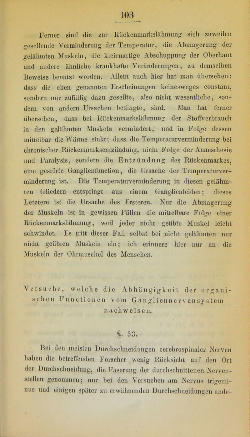 Ferner sind die zur lliickcnmarkslälimung sich zuweilen gesellende Verminderung der Temperatur, die Abmagerung der gelähmten Muskeln, die kleienartige Abschuppung der Oberhaut und andere ähnliche krankhafte Veränderungen, zu demselben Beweise benutzt worden. Allein auch hier hat man übersehen: dass die eben genannten Erscheinungen keinesweges constant, sondern nur zufällig dazu gesellte, also nicht wesentliche, son- dern von andern Ursachen bedingte, sind. Man hat ferner übersehen, dass bei Rückenmarkslähmung der Stoffverbraueh in den gejähmten Muskeln vermindert, und in Folge dessen mittelbar die Wärme sinkt^ dass die Temperaturverminderung bei chronischer Rückenmarksentzünduhg, nicht Folge der Anaesthesie und Paralysis, sondern die Entzündung des Rückenmarkes, eine gestörte Ganglienfunction, die Ursache der Temperaturver- mindemng ist. Die Temperaturverminderung in diesen gelähm- ten Gliedern entspringt aus einem Ganglienleiden; dieses Letztere ist die Ursache des Ersteren. Nur die Abmagerung der Muskeln ist in gewissen Fällen die mittelbare Folge einer Rückenmarkslähmung, weil jeder nicht geübte Muskel leicht schAvindet. Es tritt dieser Fall selbst bei nicht gelähmten nur nicht geübten Muskeln ein; ich erinnere hier nur an die Muskeln der Ohrmuschel des Menschen. Versuche, aveiche die Abhängigkeit der organi- schen Functionen vom G a n g 1 i c n n c r v e n s y s t c m n a c h AV e i s e n. S. 53. Bei den meisten Durchschneidungeii ccrebrospiiialer Nerven haben die betrellendeii Forscher wenig Rücksicht auf den Ort der Durchschneidung, die Faserung der durchschnittenen Nerven- stellcn genommen; nur bei den Versuchen am Nervus trigemi- nus und einigen später zu crAvähncndcn Durchschneidungeii ande-