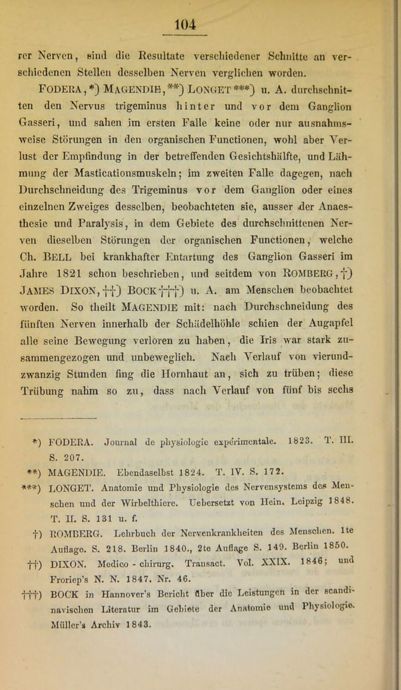 rer Nerven, niiul die Resultate verschiedener Schnitte an ver- schiedenen Stellen desselben Nerven verglichen worden. FODEUA,*) MaGENDIB,*'^) LONGET***) u. A. durchschnit- ten den Nervus trigeminus hinter und vor dem Ganglion Gasseri, und sahen im ersten Falle keine oder nur ausnahms- weise Störungen in den organischen Functionen, wohl aber Ver- lust der Emplindung in der betreffenden Gesichtshälfte, und Läh- mung der Masticationsmuskeln; im zweiten Falle dagegen, nacli Durchschneidung des Trigeminus vor dem Ganglion oder eines einzelnen Zweiges desselben, beobachteten sie, ausser der Anaes- thesic und Paralysis, in dem Gebiete des durchschnittenen Ner- ven dieselben Störungen der organischen Functionen, welche Ch. Bell bei krankhafter Entartung des Ganglion Gasseri im Jahre 1821 schon beschrieben, und seitdem von R0MBERG,y} James DlXON,-i-f) Bock fff) u, A. am Menschen beobachtet worden. So theilt MaGENDIE mit: nach Durchschneidung des fünften Nerven innerhalb der Schädelhöble schien der Augapfel alle seine Bewegung verloren zu haben, die Iris war stark zu- saramengezogen und unbeweglich. Nach Verlauf von vicrund- zwanzig Stunden fing die Hornhaut an, sich zu trüben; diese Trübung nahm so zu, dass nach Verlauf von fünf bis sechs *) FODERA. Journal de pliysiologie experimentale. 1823. T. III. S. 207. **) MAGENDIE. Ebendaselbst 1824. T. IV. S. 17 2. ***) LONGET. Anatomie und Physiologie des Nervensystems des Men- schen und der Wirbelthiere. üebersetzt von Hein. Leipzig 1848. T. II. S. 131 u. f. t) ROMCERG. Lehrbuch der Nervenkrankheiten des Menschen. Ite Auflage. S. 218. Berlin 1840., 2te Auflage S. 149. Berlin 1850. tt) DIXON. Medico - chirarg. Transact. Vol. XXIX. 1846; und Froricp’s N. N. 1847. Nr. 46. ttt) BOCK in Hannovers Bericht Aber die Leistungen in der scandi- navischen Literatur im Gebiete der Anatomie und Physiologie. Miiller’s Archiv 1843.