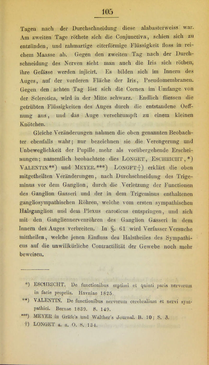 m Tagen nach der Durchschiieidung diese alabusterweiss war. Ara zweiten Tage röthete sich die Conjunctiva, schien sich zu entzünden, und rahraartige eiterförmige Flüssigkeit floss in rei- chem Maasse ab. Gegen den zweiten Tag nach der Durch- schneidung des Nerven sieht man auch die Iris sich röthen, ihre Gelasse werden injicirt. Es bilden sich im Innern des Auges, auf der vorderen Fläche der Iris, Pseudomembranen. Gegen den achten Tag löst sich die Cornea im Umfange von der Sclerotica, wird in der Mitte schwarz. Endlich fliessen die getrübten Flüssigkeiten des Auges durch die entstandene Oeff- nung aus, und das Auge verschrumpft zu einem kleinen Knötchen. Gleiche Veränderungen nahmen die oben genannten Beobach- ter ebenfalls wahr; nur bezeichnen sie die Verengerung und Unbeweglichkeit der Pupille, mehr als vorübergehende Erschei- nungen ; namentlich beobachtete dies LONGET, ESCHKICHT, *) Valentin**) und Meyer.***) LONGFTt) erklärt die oben mitgetheilten Veränderungen, nach Durchschneidung des Trige- minus vor dem Ganglion, durch die Verletzung der Functionen des Ganglion Gasseri und der in dem Trigeminus enthaltenen gangUosympathischen Röhren, welche vom ersten sympathischen Halsganglion und dem Ple.xus caroticus entspringen, und sich mit den Gangliennervenröhren des Ganglion Gasseri in dem Innern des Auges verbreiten. In §. 61 wird Verfasser Versuche mittheilen, welche jenen Einfluss des Halstheiles des Sympathi- cus auf die unwillkürliche Contractilität der Gewebe noch mehr beweisen. *) ESCHUICHT, Do luuctionibus septiini et Cjulnti paris tiervorum in facie propriis. Havniac 1825. **) VALENTIN. Do functionibus nerrorum cerebralium ct nervi syin- pathici. Bernao 1839. 8. 149. *’’’*) MEYER in Gräfe’s und Walthor'a Journal. B. 10; 8. 3.