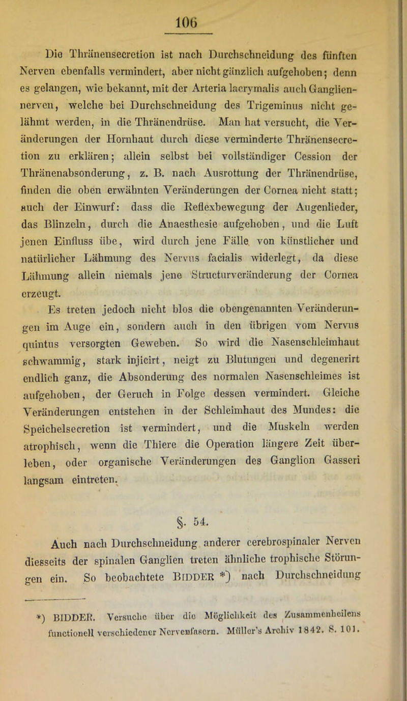 lOG Dio Thränensecretion ist nach Durchschneidung des fünften Nerven ebenfalls vermindert, aber nicht gänzlich aufgehoben; denn es gelangen, wie bekannt, mit der Arteria lacrymalis auch Ganglien- nerven, welche bei Durchschneidung des Trigeminus nicht ge- lähmt werden, in die Thränendrüse. Man hat versucht, die Ver- änderungen der Hornhaut durch diese verminderte Thräncnsecrc- tion zu erklären; allein selbst bei vollständiger Cession der Thränenabsonderung, z. B. nach Ausrottung der Thränendrüse, finden die oben erwähnten Veränderungen der Cornea nicht statt; auch der Einwurf: dass die Keflexbewegung der Augenlieder, das Blinzeln, durch die Anaesthesie aufgehoben, und die Luft jenen Einfluss übe, wird durch jene Fälle von künstlicher und natürlicher Lähmung des Nervus facialis widerlegt, da diese Lähmung allein niemals jene Striicturveränderung der Cornea erzeugt. Es treten jedoch nicht blos die obengenannten Veränderim- gen im Auge ein, sondern auch in den übrigen vom Nervus quintus versorgten Geweben. So wird die Nasenschleimhaut schwammig, stark injicirt, neigt zu Blutungen und degenerirt endlich ganz, die Absonderung des normalen Nasenschleimes ist aufgehoben, der Geruch in Folge dessen vermindert. Gleiche Veränderungen entstehen in der Schleimhaut des Mundes: die Speichelsecretion ist vermindert, und die Muskeln w'erden atrophisch, wenn die Thiere die Operation längere Zelt über- leben, oder organische Veränderungen des Ganglion Gasseri langsam eintreten. §. 54. Auch nach Durchschneidung anderer cerebrospinaler Nerven diesseits der spinalen Ganglien treten ähnliche trophische Störun- ^cn ein. So beobachtete BlDDER *) nach Durchschneidung *) BIDDEH. Versuche über dio Möglichkeit des Zusammcnhcilens fuiictioiiell verschiedener Ncrvenlnscrn. Müller’s Archiv 1842. S. 101.