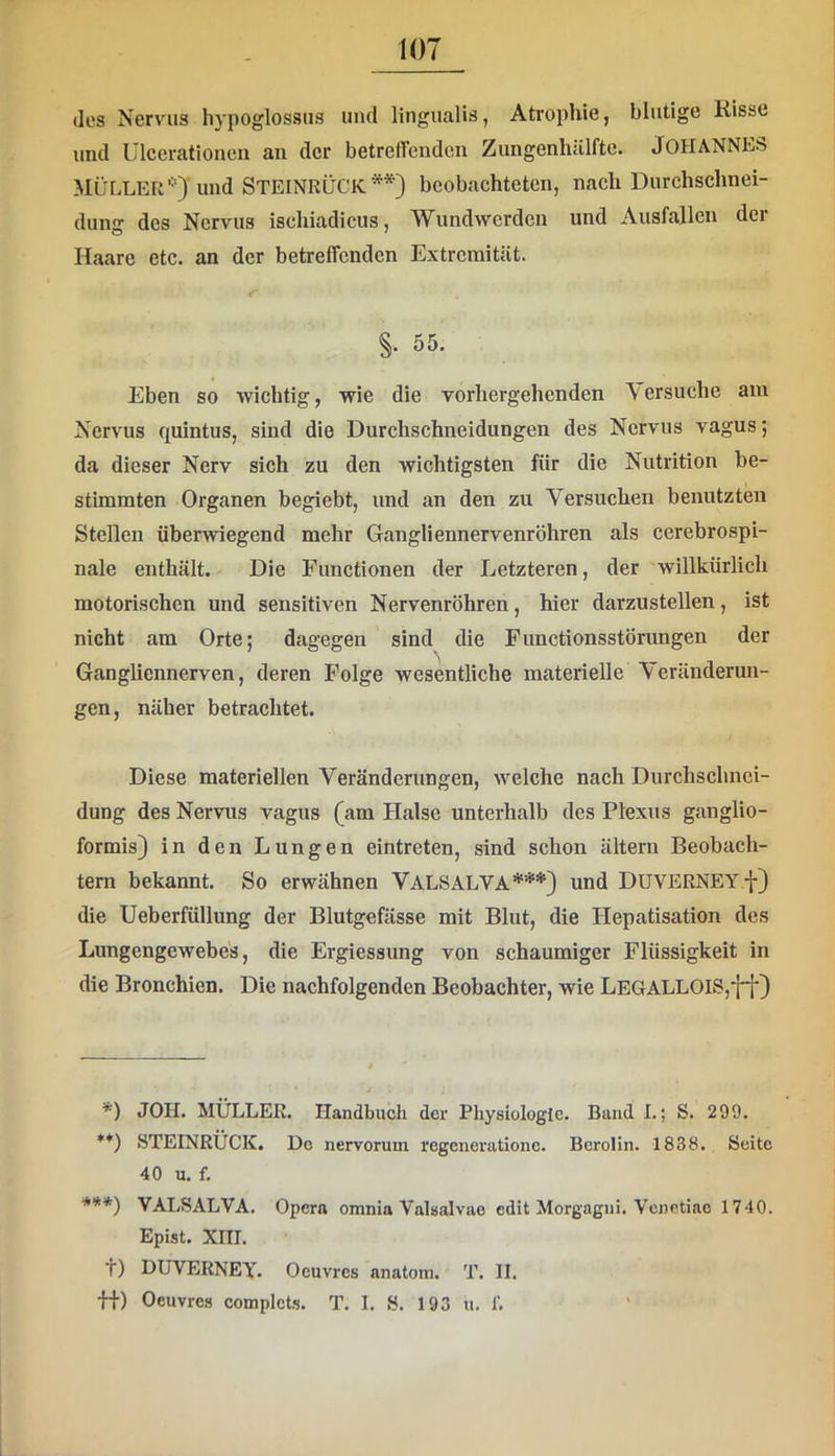 des Nervus hypoglossiis und lingiialis, Atrophie, blutige Risse und Ulcerationen an der betreffenden Zungenlullfte. JOHANNES MÜLLER’-O'und STEINRÜCK beobachteten, nach Durchschnei- dung des Nervus ischiadicus, Wundwerden und Ausfallen der Haare etc. an der betreffenden Extremität. §. 55. Eben so wichtig, wie die vorhergehenden Versuche am Nervus quintus, sind die Durchschneidungen des Nervus vagus; da dieser Nerv sich zu den wichtigsten für die Nutrition be- stimmten Organen begiebt, und an den zu Versuchen benutzten Stellen überwiegend mehr Gangliennervenröhren als cerebrospi- nale enthält. Die Functionen der Letzteren, der willkürlich motorischen und sensitiven Nervenröhren, hier darzustellen, ist nicht am Orte; dagegen sind die Functionsstörungen der Gangliennerven, deren Folge wesentliche materielle Veränderun- gen, näher betrachtet. Diese materiellen Veränderungen, welche nach Durchschnei- dung des Nervus vagus (am Halse unterhalb des Plexus ganglio- formis) in den Lungen eintreten, sind schon ältern Beobach- tern bekannt. So erwähnen ValsalvA*) **) ***} und DUVERNEY f) die Ueberfüllung der Blutgefässe mit Blut, die Hepatisation des Lungengewebes, die Ergiessung von schaumiger Flüssigkeit in die Bronchien. Die nachfolgenden Beobachter, wie LEGALLOIS,ff) *) JOII. MÜLLER. Handbuch der Physiologie. Band I.; S. 299. **) .STEINRÜCK. Do nervorum regeneratione. Berolin. 1838. Seite 40 u. f. ***) VALSALVA. Opern omnia Valsalvae edit Morgagni. Venetiae 1740. Epist. XIII. t) DUVERNEY. Oeuvres anatom. T. II. Ü) Oeuvres complets. T. I. S. 193 u. f.