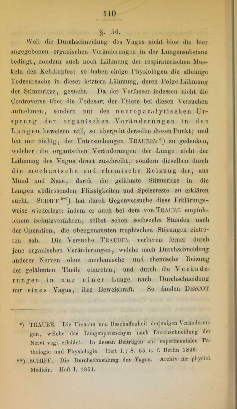 5G. Weil die üurcbsclineidung des Vagus niclit blos die iiier angegebenen organischen Veränderungen in der Lungensubstanz bedingt, sondern auch nocli Läinnung der respiratorischen Mus- keln des Kehlkopfes: so haben einige Physiologen die alleinige Todesursache in dieser letztem Lähmung, deren Folge Lähmung der Stimmritze, gesucht. Da der Verfasser indessen nicht die Controverse über die Todesart der Thiere bei diesen Versuchen aufnehmen, sondern nur den n europara 1 y tis chen Ur- sprung der organischen A'cränderu ngen in den Lungen beweisen /will, so übergeht derselbe diesen Punkt; und hat nur nöthig, der Untersuchungen TkaUBE’s*) zu gedenken, welcher die organischen Veränderungen der Lunge nicht der Lähmung des Vagus direct zuschreibt, sondern dieselben durch die mechanische und chemische Reizung der, aus Mund und Nase, durch die gelähmte Stimmritze in die Lungen abflicssenden Flüssigkeiten und Speisereste zu erklären sucht. Schiff**) hat durch Gegenversuche diese Erklärungs- weisc wiederlegt: indem er auch bei dem von TRAUBE empfoh- lenem Schutzverfahren, selbst schon sechszehn Stunden nach der Operation, die obengenannten trophischen Storungen eintre- ten sah. Die Versuche TraubE’s verlieren ferner durch jene organischen Veränderungen, welche nach Durchschneidung anderer Nerven ohne mechanische und chemische Reizung der gelähmten Theile eintreten, und durch die A erände- rungen in nur einer Lunge nach Dm-chschneidung nur eines A'agus, ihre Beweiskraft. So fanden DESCOT +) TRAUBE. Die Uraaclie und Besclialfenlielt derjenigen Veiilnderun- gen, welche das Lungenparenchym nach Durchschncidung der Nervi vagi erleidet. In dessen Beiträgen zur experimentalen Pa- thologie und Physiologie. Heft I.; S. 66 u. f. Berlin 1846. **) SCHIFF. Die Durchschneidung des Vagus. Archiv für physiol. Mcdicin. Heft I. 1851.