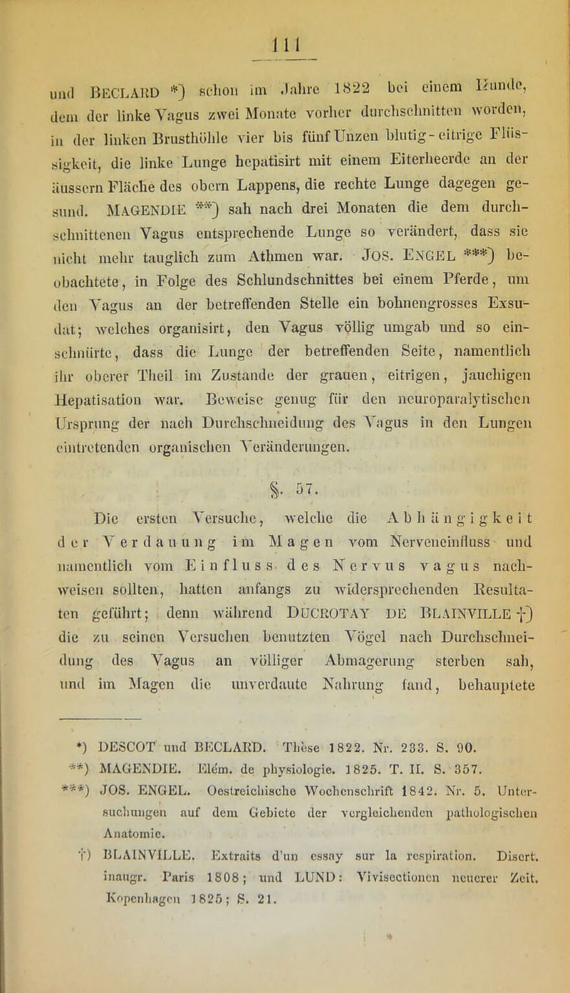 dem der linke Vagus zwei Monate vorher durclischnitten worden, in der linken Brusthöhle vier bis fünf Unzen blutig-eitrige Flüs- sigkeit, die linke Lunge hepatisirt mit einem Eiterheerde an der äussern Fläche des obern Lappens, die rechte Lunge dagegen ge- sund. MaGENDIE sah nach drei Monaten die dem durch- schnittenen Vagus entsprechende Lunge so verändert, dass sie nicht mehr tauglich zum Athmen war; Jos. ENGEL ***) be- obachtete, in Folge des Schlundschnittes bei einem Pferde, um den Vagus an der betreffenden Stelle ein bohnengrosses Exsu- ilat; welches organisirt, den Vagus völlig umgab und so ein- schnürtc, dass die Lunge der betreffenden Seite, namentlich ihr oberer Theil im Zustande der grauen, eitrigen, jauchigen Hepatisation war. Beweise genug für den ncuroparalytischen Ursprung der nach Durchsclmcidiing des A'agus in den Lungen cintrotenden organischen A'erändcrungen. Die ersten Versuche, welche die Abhängigkeit der Verdauung im Magen vom Nerveneinfluss und namentlich vom Einfluss des Nervus v a g u s nach- weisen sollten, hatten anfangs zu widersprechenden Resulta- ten geführt; denn während DüCROTAY DE BLäINVILLE die zu seinen Versuchen benutzten Vögel nach Durchsclmei- dung des Vagus an völliger Abmagerung sterben sah, und im Magen die unverdaute Nahrung fand, behauptete *) DESCOT und BECLAKD. Tlicse 1822. Nr. 233. S. 90. ■*) **) MAGENDIE. Eiern, de jdiysiologie. 1825. T. II. S. 357. JOS. ENGEL. Oestreichischo Wochenschrift 1842. Nr. 5. Untcr- »ucliungen auf dem Gebiete der vergleichenden pathologischen Anatomie. t) BLAINVILLE. Extraits d’un cssay sur la respiration. Disert. inaugr. Paris 1808; und LUND: Vivisectionen neuerer Zeit. Kopcnliagcn 1825; S. 21.