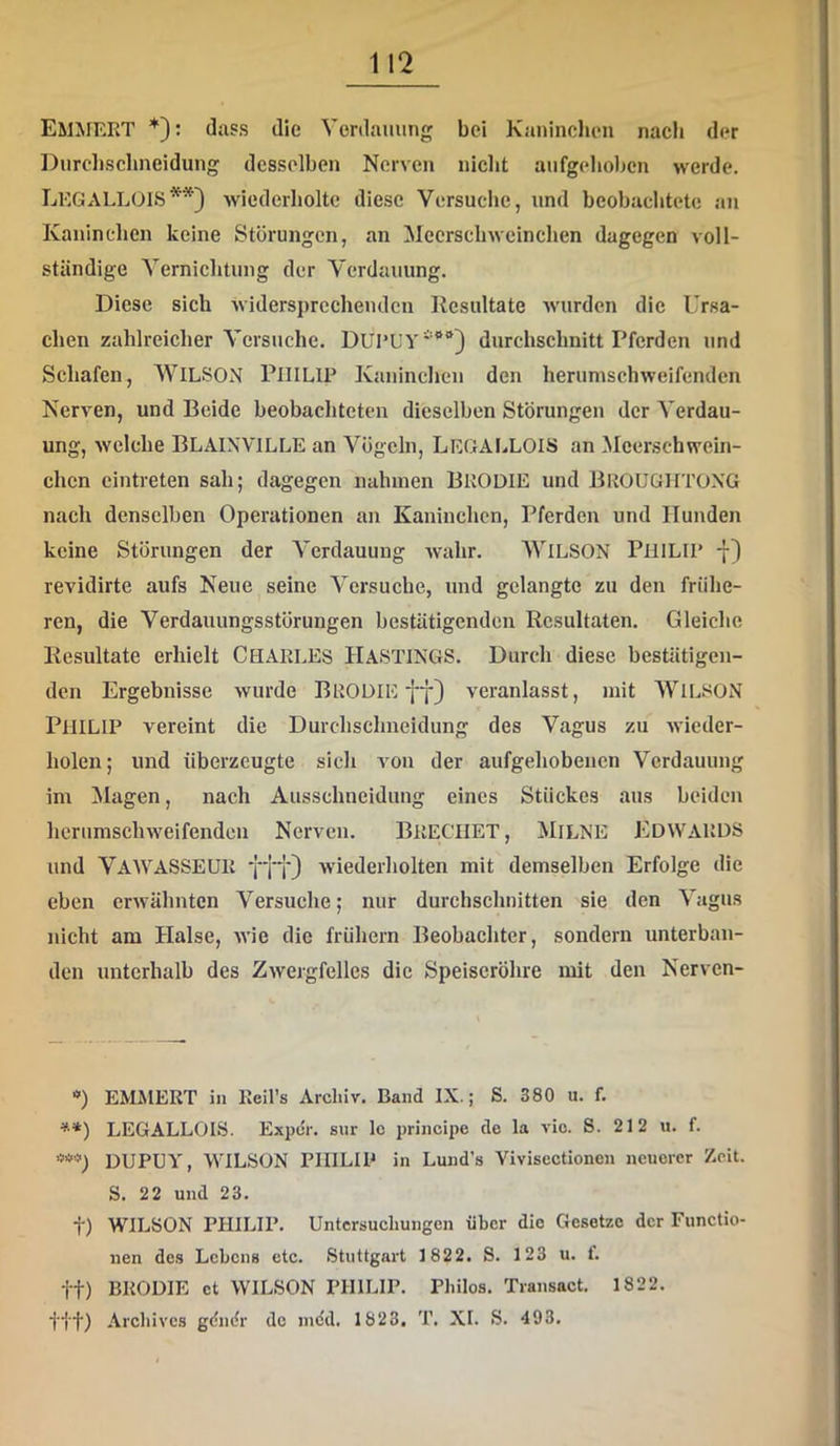 EMMERT *): dass die Verdauung bei Kaninclien naeh der Durclisclineidung desselben Nerven niclit aufgehoben werde. LEGALLOIS**) wiederholte diese Versuche, und beobachtete an Kaninchen keine Störungen, an Meerschweinchen dagegen voll- ständige Vernichtung der Verdauung. Diese sich widersprechenden Kcsultate Avurden die Ursa- chen zahlreicher Versuche. durchsclmitt Pferden und Schafen, WILSON PHILIP Kaninchen den herumschweifenden Nerven, und Beide beobachteten dieselben Störungen der Verdau- ung, welche BLAINVILLE an Vögeln, LegaLLOIS an Meerschwein- chen cintreten sah; dagegen nahmen BRODIE und BrOUGHTOXG nach denselben Operationen an Kaninchen, Pferden und Hunden keine Störungen der Verdauung Avahr. WiLSON PHILIP -[} revidirte aufs Neue seine Versuche, und gelangte zu den frühe- ren, die Verdauungsstörungen bestätigenden Resultaten. Gleiche Resultate erhielt CHARLES HASTINGS. Durch diese bestätigen- den Ergebnisse Avurde BRODIE ff) A'eranlasst, mit WiLSON Philip vereint die Durchschneidung des Vagus zu Avieder- holen; und überzeugte sich a^ou der aufgehobenen Verdauung im !Magen, nach Ausschneiduug eines Stückes aus beiden lierumschAveifenden Nerven. BRECHET, MilNE EDWARDS und VaWASSEUR fff) wiederholten mit demselben Erfolge die eben erAvähntcn Versuche; nur durchschnitten sie den Vagus nicht am Halse, AA'ie die frühem Beobachter, sondern unterban- den unterhalb des ZAvergfelles die Speiseröhre mit den Nerven- ■») EMMERT in Reil’s Archiv. Band IX.; S. 380 u. f. ’•*) LEGALLOIS. Expeir. sur Ic principe de la vio. S. 212 u. f. DUPUY, WILSON PHILIP in Lund’s Vivisectionen neuerer Zeit. S. 22 und 23. t) WILSON PHILIP. Untersuchungen über die Gesetze der Functio- nen des Lehens etc. Stuttgart 1822. S. 123 u. f. tt) BRODIE et WILSON PHILIP. Philos. Transact. 1822. tit) Archives gdinir de mdd. 1823. T. XI. S. 493.