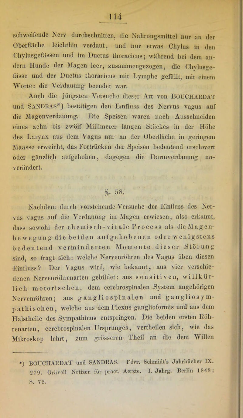 schweifende Nerv durchsclmitten, die Nalirnngsmittel nur an der Oberfläche leichthin verdaut, und mir etwas Chylus in den Chylusgefässen und im Ductus tlioracicus; während hei dem an- dern Hunde der Magen leer, zusammengezogen, die Cliylusge- lässe und der Ductus tlioracicus mit Lymphe gefüllt, mit einem Worte: die Verdauung beendet war. Auch die jüngsten Versuche dieser Art von BouCHAKDA'i' und Sandras*} bestätigen den Einfluss des Nervus vagus auf die Magenverdauung. Die Speisen Avaren nach Ausschneiden eines zehn bis zwölf Millimeter langen Stückes in der Höhe des Larynx aus dem Vagus nur an der Oberfläche in geringem Maasse erweicht, das Fortrücken der Speisen bedeutend erschwert oder gänzlich aufgehoben, dagegen die Darm Verdauung un- verändert. §. 58. Nachdem durch vorstehende Versuche der Einfluss des Ner- vus vagus auf die Verdauung im Magen erwiesen, also erkannt, dass sOAVohl der chemisch-vitale Process als dieMagen- bcAvegung die beiden aufgehobenen oder Avenigstens bedeutend verminderten Momente dieser Störung sind, so fragt sich: Avelche Nervenröhren des Vagus üben diesen Einfluss? Der Vagus Avird, Avic bekannt, aus vier Aerschie- denen Nervenröhrenarten gebildet: aus sensitiven, Avillkür- lich motorischen, dem ccrebrospinalen System angehörigen Nervenröhren; aus gangli o spinalcn und gangliosym- pathisehen, welche aus dem Plexus ganglioformis und aus dem Halstheile des Sympathicus entspringen. Die beiden ersten Pöh- renarten, cerebrospinalen Ursprunges, vertheilen sich, Avie das Mikroskop lehrt, zum grösseren Theil an die dem Willen *) BOUCHARDAT und SANDRAS. Fdvr. Schmidt’s Jahrbüclicr IX. 279. Cii’ilvcll Notizen lür pract. Aerzte, I. Jahrg. Berlin 1848; S. 72.